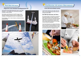 Red Bull Airrace                                                Kochkurse mit einem Sternekoch

          Fliegen Sie in einer Zweisitzer-Kunstflugmaschine mit           Lernen Sie bei den Besten kochen!

     Die Red Bull Airrace Weltmeisterschaft vereint in ihren Wett-   Lebensmittel aufwärmen kann jeder. Hier eine
     bewerben in acht Städten auf 5 Kontinenten die besten           Dose, da eine Fertigpackung. Aber Kochen ist
     Kunstflug- Piloten der Welt.                                    eine ganz andere Welt!
     Wir bringen unsere Gewinner in die VIP-Lounge und als           Eine Welt des Genusses, der Sinne…
     absoluter Höhepunkt erwartet sie dann ein Mitflug in einer
     Zweisitzer- Kunstflugmaschine durch die Wettkampftore.          Wir verlosen Plätze in Kochkursen international
                                                                     bekannter Sterneköche. Wenn Sie gewinnen,
     Ein einmaliges, nicht im freien Handel zu erhaltenes Erlebnis   dann werden Sie dort den Unterschied zwischen
     exklusiv für Sie.                                               Spaghetti aus der Packung und einem Sterne-
                                                                     menü nicht nur kennenlernen, sondern auch
                                                                     lernen, selbst köstliche Gerichte für sich selbst
                                                                     und Ihre Freunde zuzubereiten.

                                                                     Hier lernen Sie kochen ohne alberne Schnörkel,
                                                                     aber mit höchstem Genuss-Standard. So können
                                                                     Sie etwa lernen, wie sie solide deutsche, baye-
                                                                     rische oder italienische Hausmannskost zuberei-
                                                                     ten, die heute schon fast vergessen wurde.




14                                                                                                                       15
 