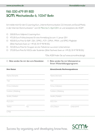 www.scmonline.de                                                           Anmeldeformular

FAX: 030 479 89 800
scm   , Weichselstraße 6, 10247 Berlin

Ich melde mich für den E-Learning-Kurs „Interne Kommunikation 2.0: Intranet und Social Media
in der Internen Kommunikation“ vom 8. März bis 5. April 2011 an und akzeptiere die AGB*:

O 500,00 Euro Vollpreis E-Learning-Kurs
O 475,00 Euro Frühbucherpreis für eine Anmeldung bis zum 11. Januar 2011
O 450,00 Euro Preis für BdP-, DJV-, DPRG-, FCP-, GPRA-, PRVA- und SPRG-Mitglieder



O 375,00 Euro Preis für NGOs oder Studenten




O Bitte senden Sie mir den scm-Newsletter.      O Bitte senden Sie mir Infomaterial zu
                                                   Ihrem Weiterbildungsprogramm.

Ihre Daten                                         Abweichende Rechnungsadresse


Name | Vorname                                     Name | Vorname




Firma | Institution                                Firma | Institution


Funktion | Abteilung                               Funktion | Abteilung


Straße | Postfach                                  Straße | Postfach


PLZ | Ort                                          PLZ | Ort




E-Mail




Success by organizing and developing know-how.
 