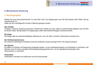 www.police.lu
10
II. Mechanische Sicherung
II. Mechanische Sicherung
1. Die Eingangstür
Wählen Sie eine einbruchhemmende Tür nach ENV 1627 und Verglasungen nach EN 356 (Klassen WK1-WK6). Bei der
Auswahl einer Tür
sollten die fünf nachfolgenden Punkte in Betracht gezogen werden.
Das Türblatt
Türblatt in massiver Ausführung benutzen. Besteht das Türblatt aus Holz, sollte es mehrschichtig aufgebaut sein (40 Mm
bis 60 Mm stark). Bei Bauteilen mit Verglasungen sollte Verbundsicherheitsglas verwendet werden.
Die Zarge
Die Zarge sollte aus widerstandsfähigem Material sein, wie z.B. Stahl, und fest im Mauerwerk verankert sein.
Der Schliessmechanismus
Die massiven Stahlriegel (mindestens drei) des Schlosses müssen genügend tief in die Zarge eindringen.
Der Zylinder
Es sollten nur Zylinder mit Patentschutz eingesetzt werden, um ein unbefugtes Kopieren von Schlüsseln zu verhindern. Der
Zylinder muss mit einem speziellen Sicherheitsbeschlag geschützt sein, um ein gewaltsames Abwürgen oder
Herausziehen zu verhindern.
Hinterhaken
Hinterhaken verhindern ein Aufbrechen auf der Scharnierseite.
 