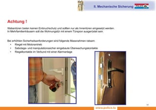 www.police.lu
11
II. Mechanische Sicherung
Achtung !
Wabentüren bieten keinen Einbruchschutz und sollten nur als Innentüren eingesetzt werden.
In Mehrfamilienhäusern soll die Wohnungstür mit einem Türspion ausgerüstet sein.
Bei erhöhten Sicherheitsanforderungen sind folgende Massnahmen ratsam:
•	 Riegel mit Motorantrieb
•	 Sabotage- und manipulationssicher eingebaute Überwachungskontakte
•	 Riegelkontakte im Verbund mit einer Alarmanlage
 