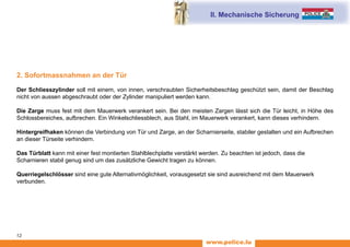 www.police.lu
12
2. Sofortmassnahmen an der Tür
Der Schliesszylinder soll mit einem, von innen, verschraubten Sicherheitsbeschlag geschützt sein, damit der Beschlag
nicht von aussen abgeschraubt oder der Zylinder manipuliert werden kann.
Die Zarge muss fest mit dem Mauerwerk verankert sein. Bei den meisten Zargen lässt sich die Tür leicht, in Höhe des
Schlossbereiches, aufbrechen. Ein Winkelschliessblech, aus Stahl, im Mauerwerk verankert, kann dieses verhindern.
Hintergreifhaken können die Verbindung von Tür und Zarge, an der Scharnierseite, stabiler gestalten und ein Aufbrechen
an dieser Türseite verhindern.
Das Türblatt kann mit einer fest montierten Stahlblechplatte verstärkt werden. Zu beachten ist jedoch, dass die
Scharnieren stabil genug sind um das zusätzliche Gewicht tragen zu können.
Querriegelschlösser sind eine gute Alternativmöglichkeit, vorausgesetzt sie sind ausreichend mit dem Mauerwerk
verbunden.
II. Mechanische Sicherung
 