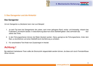 www.police.lu
13
3. Das Garagentor und die Hintertür
Das Garagentor
Um ein Garagentor zu blockieren kann man zum Beispiel :
1.	 Je nach Typ kann bei Garagentoren der untere, nach innen gebogene Rand, rechts- und linksseitig, mitsamt des
Fußbodens, durchbohrt werden. In diese Bohrung lässt man einen Stahlstift gleiten. Dies verhindert das Auf-
ziehen des Tores.
2.	 In den Führungsschienen können die Räder blockiert werden. Hierzu genügt es die Führungsschiene, hinter dem
Rad, zu durchbohren und einen Stahlstift durch die Bohrung zu schieben.
3.	 Für verschiedene Tore findet man Zusatzriegel im Handel.
Achtung !
Bei elektrisch betriebenen Toren sollte die Stromzufuhr abgeschaltet werden können, da diese sich durch Fremdeinflüsse
öffnen können.
II. Mechanische Sicherung
 