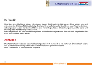 www.police.lu
14
II. Mechanische Sicherung
Die Hintertür
Hintertüren, ohne Glasfüllung, können mit mehreren stabilen Schubriegeln verstärkt werden. Diese werden, oben und
unten, im ersten Drittel des Türblattes befestigt. Sind keine Hintergreifhaken vorhanden, können sogar Riegel an der Band-
seite angebracht werden. Als Querriegel können zwei ineinandergeschobene Wasserleitungsrohre, welche rechts- und
linksseitig in der Wand befestigt werden, dienen.
Glasfüllungen sollen aus Verbundsicherheitsglas sein. Normale Glasfüllungen können auch von innen vergittert sein oder
durch eine Stahlplatte ersetzt werden.
Achtung !
Manche Hintertüren werden als Sicherheitstüren angeboten. Doch oft handelt es sich hierbei um Zinkblechtüren, welche
eine feuerhemmende Wirkung haben und auch dementsprechend gekennzeichnet sind.
Diese Türen werden im Heizungsbereich eingesetzt.
 