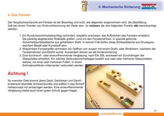 www.police.lu
15
4. Das Fenster
Der Hauptschwachpunkt am Fenster ist der Beschlag und nicht, wie allgemein angenommen wird, die Glasfüllung.
Soll bei einem Fenster von Einbruchhemmung die Rede sein, so müssen die drei folgenden Punkte alle berücksichtigt
werden:
	 1. Ein Rundumsicherheitsbeschlag verhindert, respektiv erschwert, das Aufbrechen des Fensters erheblich.
	 Die pilzartig abgedeckten Rollzäpfe greifen, rund um den Fensterrahmen, in speziell geformte
	 Sicherheitsschliessbleche aus gehärtetem Stahl. In keinem Fall dürfen diese Schliessbleche aus Druckguss,
	 weichem Metall oder Kunststoff sein.
	 2. Absperrbare Fenstergriffe verhindern ein Oeffnen von aussen mit einem Draht, oder Ähnlichem, nachdem der
	 Fensterrahmen durchbohrt wurde. Ausserdem dienen sie als Kindersicherung.
	 3. Eine durchwurf- oder einwurfhemmende Verglasung, nach EN 356, erschwert ein Durchdringen der
	 Glasscheibe erheblich. 	Ein solches Verbundsicherheitsglas besteht aus zwei oder mehreren Glasscheiben
welche, mit einer oder mehreren Folien, in einem
Schmelzverfahren miteinander verbunden werden.
Achtung !
So mancher Dieb kommt übers Dach. Dachluken und Dachf-
enstersind ebenfalls Schwachpunkte und sollten in das Sicherf
heitskonzept mit einbezogen werden. Eine einwurfhemmende
Verglasung bietet auch einen guten Schutz gegen Hagel.
II. Mechanische Sicherung
 