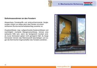 www.police.lu
16
Sofortmassnahmen an den Fenstern
Absperrbare Fenstergriffe und einbruchhemmende Vergla-
sungen nützen nur etwas wenn das Fenster mit einem
wirksamen Rundumsicherheitsbeschlag versehen ist.
Zusatzschlösser, resp. aufgeschraubte Kastenschlösser und
nachträglich montierte Stangenverschlüsse, können eine
wirksame Hilfe sein, wenn sie fachgerecht montiert sind.
Zu kurze Schrauben geben nicht genügend Halt. Zu lange
Schrauben können das Rahmenprofil beschädigen und so-
gar die thermischen Eigenschaften des Fensters zerstören.
II. Mechanische Sicherung
 