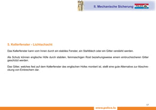 www.police.lu
17
5. Kellerfenster - Lichtschacht
Das Kellerfenster kann vom Innen durch ein stabiles Fenster, ein Stahlblech oder ein Gitter verstärkt werden.
Als Schutz können englische Höfe durch stabilen, feinmaschigen Rost beziehungsweise einem einbruchsicheren Gitter
geschützt werden.
Das Gitter, welches fest auf dem Kellerfenster des englischen Hofes montiert ist, stellt eine gute Alternative zur Abschre-
ckung von Einbrechern dar.
II. Mechanische Sicherung
 