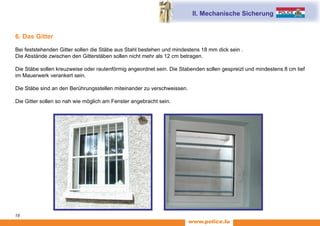 www.police.lu
18
6. Das Gitter
Bei feststehenden Gitter sollen die Stäbe aus Stahl bestehen und mindestens 18 mm dick sein .
Die Abstände zwischen den Gitterstäben sollen nicht mehr als 12 cm betragen.
Die Stäbe sollen kreuzweise oder rautenförmig angeordnet sein. Die Stabenden sollen gespreizt und mindestens 8 cm tief
im Mauerwerk verankert sein.
Die Stäbe sind an den Berührungsstellen miteinander zu verschweissen.
Die Gitter sollen so nah wie möglich am Fenster angebracht sein.
II. Mechanische Sicherung
 
