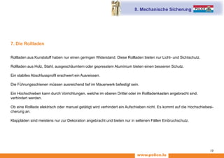 www.police.lu
19
7. Die Rollladen
Rollladen aus Kunststoff haben nur einen geringen Widerstand. Diese Rollladen bieten nur Licht- und Sichtschutz.
Rollladen aus Holz, Stahl, ausgeschäumtem oder gepresstem Aluminium bieten einen besseren Schutz.
Ein stabiles Abschlussprofil erschwert ein Ausreissen.
Die Führungsschienen müssen ausreichend tief im Mauerwerk befestigt sein.
Ein Hochschieben kann durch Vorrichtungen, welche im oberen Drittel oder im Rollladenkasten angebracht sind,
verhindert werden.
Ob eine Rolllade elektrisch oder manuel getätigt wird verhindert ein Aufschieben nicht. Es kommt auf die Hochschiebesi-
cherung an.
Klappläden sind meistens nur zur Dekoration angebracht und bieten nur in seltenen Fällen Einbruchschutz.
II. Mechanische Sicherung
 