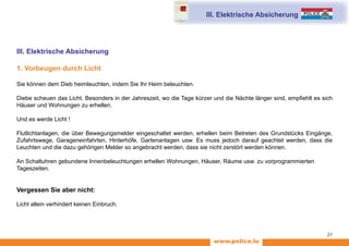 www.police.lu
21
III. Elektrische Absicherung
III. Elektrische Absicherung
1. Vorbeugen durch Licht
Sie können dem Dieb heimleuchten, indem Sie Ihr Heim beleuchten.
Diebe scheuen das Licht. Besonders in der Jahreszeit, wo die Tage kürzer und die Nächte länger sind, empfiehlt es sich
Häuser und Wohnungen zu erhellen.
Und es werde Licht !
Flutlichtanlagen, die über Bewegungsmelder eingeschaltet werden, erhellen beim Betreten des Grundstücks Eingänge,
Zufahrtswege, Garageneinfahrten, Hinterhöfe, Gartenanlagen usw. Es muss jedoch darauf geachtet werden, dass die
Leuchten und die dazu gehörigen Melder so angebracht werden, dass sie nicht zerstört werden können.
An Schaltuhren gebundene Innenbeleuchtungen erhellen Wohnungen, Häuser, Räume usw. zu vorprogrammierten
Tageszeiten.
Vergessen Sie aber nicht:
Licht allein verhindert keinen Einbruch.
 