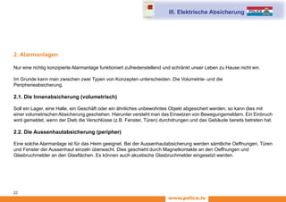www.police.lu
22
2. Alarmanlagen
Nur eine richtig konzipierte Alarmanlage funktioniert zufriedenstellend und schränkt unser Leben zu Hause nicht ein.
Im Grunde kann man zwischen zwei Typen von Konzepten unterscheiden. Die Volumetrie- und die
Peripherieabsicherung.
2.1. Die Innenabsicherung (volumetrisch)
Soll ein Lager, eine Halle, ein Geschäft oder ein ähnliches unbewohntes Objekt abgesichert werden, so kann dies mit
einer volumetrischen Absicherung geschehen. Hierunter versteht man das Einsetzen von Bewegungsmeldern. Ein Einbruch
wird gemeldet, wenn der Dieb die Verschlüsse (z.B. Fenster, Türen) durchdrungen und das Gebäude bereits betreten hat.
2.2. Die Aussenhautabsicherung (peripher)
Eine solche Alarmanlage ist für das Heim geeignet. Bei der Aussenhautabsicherung werden sämtliche Oeffnungen, Türen
und Fenster der Aussenhaut einzeln überwacht. Dies geschieht durch Magnetkontakte an den Oeffnungen und
Glasbruchmelder an den Glasflächen. Es können auch akustische Glasbruchmelder eingesetzt werden.
III. Elektrische Absicherung
 