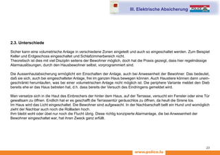 www.police.lu
23
2.3. Unterschiede
Sicher kann eine volumetrische Anlage in verschiedene Zonen eingeteilt und auch so eingeschaltet werden. Zum Beispiel
Keller und Erdgeschoss eingeschaltet und Schlafzimmerbereich nicht.
Theoretisch ist dies mit viel Disziplin seitens der Bewohner möglich, doch hat die Praxis gezeigt, dass hier regelmässige
Alarmauslösungen, durch den Hausbewohner selbst, vorprogrammiert sind.
Die Aussenhautabsicherung ermöglicht ein Einschalten der Anlage, auch bei Anwesenheit der Bewohner. Das bedeutet,
daß sie sich, auch bei eingeschalteter Anlage, frei im ganzen Haus bewegen können. Auch Haustiere können dann unein-
geschränkt herumlaufen, was bei einer volumetrischen Anlage nicht möglich ist. Die periphere Variante meldet den Dieb
bereits ehe er das Haus betreten hat, d.h. dass bereits der Versuch des Eindringens gemeldet wird.
Man versetze sich in die Haut des Einbrechers der hinter dem Haus, auf der Terrasse, versucht ein Fenster oder eine Tür
gewaltsam zu öffnen. Endlich hat er es geschafft die Terrassentür geräuschlos zu öffnen, da heult die Sirene los.
Im Haus wird das Licht eingeschaltet. Die Bewohner sind aufgewacht. In der Nachbarschaft bellt ein Hund und womöglich
zieht der Nachbar auch noch die Rollladen hoch.
Ihm bleibt wohl oder übel nur noch die Flucht übrig. Diese richtig konzipierte Alarmanlage, die bei Anwesenheit der
Bewohner eingeschaltet war, hat ihren Zweck ganz erfüllt.
III. Elektrische Absicherung
 