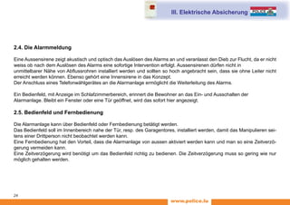 www.police.lu
24
2.4. Die Alarmmeldung
Eine Aussensirene zeigt akustisch und optisch das Auslösen des Alarms an und veranlasst den Dieb zur Flucht, da er nicht
weiss ob nach dem Auslösen des Alarms eine sofortige Intervention erfolgt. Aussensirenen dürfen nicht in
unmittelbarer Nähe von Abflussrohren installiert werden und sollten so hoch angebracht sein, dass sie ohne Leiter nicht
erreicht werden können. Ebenso gehört eine Innensirene in das Konzept.
Der Anschluss eines Telefonwählgerätes an die Alarmanlage ermöglicht die Weiterleitung des Alarms.
Ein Bedienfeld, mit Anzeige im Schlafzimmerbereich, erinnert die Bewohner an das Ein- und Ausschalten der
Alarmanlage. Bleibt ein Fenster oder eine Tür geöffnet, wird das sofort hier angezeigt.
2.5. Bedienfeld und Fernbedienung
Die Alarmanlage kann über Bedienfeld oder Fernbedienung betätigt werden.
Das Bedienfeld soll im Innenbereich nahe der Tür, resp. des Garagentores, installiert werden, damit das Manipulieren sei-
tens einer Drittperson nicht beobachtet werden kann.
Eine Fernbedienung hat den Vorteil, dass die Alarmanlage von aussen aktiviert werden kann und man so eine Zeitverzö-
gerung vermeiden kann.
Eine Zeitverzögerung wird benötigt um das Bedienfeld richtig zu bedienen. Die Zeitverzögerung muss so gering wie nur
möglich gehalten werden.
III. Elektrische Absicherung
 