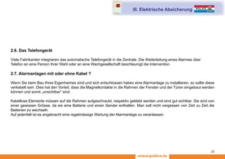 www.police.lu
25
2.6. Das Telefongerät
Viele Fabrikanten integrieren das automatische Telefongerät in die Zentrale. Die Weiterleitung eines Alarmes über
Telefon an eine Person Ihrer Wahl oder an eine Wachgesellschaft beschleunigt die Intervention.
2.7. Alarmanlagen mit oder ohne Kabel ?
Wenn Sie beim Bau Ihres Eigenheimes sind und sich entschlossen haben eine Alarmanlage zu installieren, so sollte diese
verkabelt sein. Dies hat den Vorteil, dass die Magnetkontakte in die Rahmen der Fenster und der Türen eingebaut werden
können und somit „unsichtbar“ sind.
Kabellose Elemente müssen auf die Rahmen aufgeschraubt, respektiv geklebt werden und sind gut sichtbar. Sie sind von
einer gewissen Grösse, da sie eine Batterie und einen Sender enthalten. Man soll nicht vergessen von Zeit zu Zeit die
Batterien zu wechseln.
Auf jedenfall ist es angebracht eine regelmässige Wartung der Alarmanlage zu veranlassen.
III. Elektrische Absicherung
 