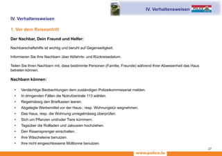 www.police.lu
27
IV. Verhaltensweisen
1. Vor dem Reiseantritt
Der Nachbar, Dein Freund und Helfer:
Nachbarschaftshilfe ist wichtig und beruht auf Gegenseitigkeit.
Informieren Sie Ihre Nachbarn über Abfahrts- und Rückreisedatum.
Teilen Sie Ihren Nachbarn mit, dass bestimmte Personen (Familie, Freunde) während Ihrer Abwesenheit das Haus
betreten können.
Nachbarn können:
•	 Verdächtige Beobachtungen dem zuständigen Polizeikommissariat melden.
•	 In dringenden Fällen die Notrufzentrale 113 wählen.
•	 Regelmässig den Briefkasten leeren.
•	 Abgelegte Werbemittel vor der Haus-, resp. Wohnungstür wegnehmen.
•	 Das Haus, resp. die Wohnung unregelmässig überprüfen.
•	 Sich um Pflanzen und/oder Tiere kümmern.
•	 Tagsüber die Rollladen und Jalousien hochziehen.
•	 Den Rasensprenger einschalten.
•	 Ihre Wäscheleine benutzen.
•	 Ihre nicht eingeschlossene Mülltonne benutzen.
IV. Verhaltensweisen
 