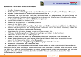 www.police.lu
28
Was sollten Sie vor Ihrer Reise veranlassen?
•	 Bestellen Sie Lieferanten ab.
•	 Machen Sie nicht durch Zeitungsinserate oder über Ihren Telefonanrufbeantworter auf Ihr Verreisen aufmerksam.
•	 Bestellen Sie die Tageszeitung und Postsendungen bei Ihrer Post ab.
•	 Hinterlassen Sie Ihrem Nachbarn oder einer Vertrauensperson Ihre Ferienadresse, den Hausschlüssel und
gegebenenfalls den Kontaktschlüssel, resp. die Zahlenkombination der Scharfschalteinrichtung Ihrer Alarmanlage.
•	 Im Haus sollten sämtliche Innentüren und Möbel unversperrt sein.
•	 Sperren Sie Gaszufuhr und Wasserläufe ab.
•	 Schalten Sie die Stromzufuhr für Aussensteckdosen ab.
•	 Lassen Sie kein Geld im Haus.
•	 Lassen Sie keine Wertsachen in Ihrem Haus. Auch Münz- und Briefmarkensammlung gehören in einen Banktresor.
•	 Notieren und photographieren Sie Wertgegenstände. Stellen Sie hiervon ein Dossier zusammen, welches Sie
ausserhalb Ihrer Wohnung, in einem Safe, unterbringen.
•	 Ueberzeugen Sie sich davon, dass alle Fenstern und Türen versperrt sind.
•	 Schliessen Sie die Garagenpforten mit Zusatzverriegelungen und sichern Sie die Kellerluken.
•	 Schalten Sie die Stromzufuhr für das Garagentor ab.
•	 Sorgen Sie dafür, dass die Garten- und Terrassenbeleuchtung nicht während des Tages einschaltet sind.
•	 Denken Sie an die Versorgung Ihres Gartens. Mähen Sie den Rasen und schneiden Sie verblühte Blumen.
•	 Lassen Sie den Rasenmäher nicht im hohen Gras zurück.
•	 Sichern Sie Leitern oder sonstige Einstiegsmöglichkeiten gegen unbefugtes Benutzen.
•	 Räumen Sie Einstiegshilfen, wie Gartenmöbel, weg.
•	 Sollten während Ihrer Abwesenheit Arbeitsaufträge anfallen, lassen Sie diese von einem Bekannten überwachen.
Sie können sich bei ihrem zuständigen Polizeikommissariat in ein eigens hierzu geführtes Buch einschreiben lassen.
Hier teilen Sie ihr Abfahrts- und Rückreisedatum mit. Geben Sie auch eine Person an, welche bei Bedarf über eventuelle
Ereignisse in Kenntnis gesetzt werden soll. Die Polizei bindet ihre Wohnung während Ihrer Abwesenheit in die
Streifenfahrten und -gänge ein.
IV. Verhaltensweisen
 