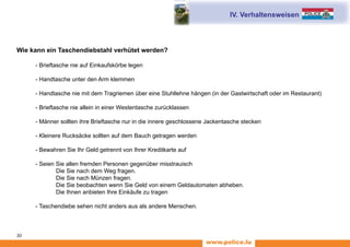 www.police.lu
30
Wie kann ein Taschendiebstahl verhütet werden?
	 - Brieftasche nie auf Einkaufskörbe legen
	 - Handtasche unter den Arm klemmen
	 - Handtasche nie mit dem Tragriemen über eine Stuhllehne hängen (in der Gastwirtschaft oder im Restaurant)
	 - Brieftasche nie allein in einer Westentasche zurücklassen
	 - Männer sollten ihre Brieftasche nur in die innere geschlossene Jackentasche stecken
	 - Kleinere Rucksäcke sollten auf dem Bauch getragen werden
	 - Bewahren Sie Ihr Geld getrennt von Ihrer Kreditkarte auf
	 - Seien Sie allen fremden Personen gegenüber misstrauisch
Die Sie nach dem Weg fragen.
Die Sie nach Münzen fragen.
Die Sie beobachten wenn Sie Geld von einem Geldautomaten abheben.
Die Ihnen anbieten Ihre Einkäufe zu tragen
	 - Taschendiebe sehen nicht anders aus als andere Menschen.
IV. Verhaltensweisen
 