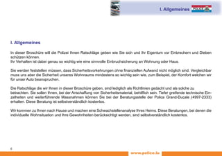 www.police.lu
6
I. Allgemeines
I. Allgemeines
In dieser Broschüre will die Polizei Ihnen Ratschläge geben wie Sie sich und Ihr Eigentum vor Einbrechern und Dieben
schützen können.
Ihr Verhalten ist dabei genau so wichtig wie eine sinnvolle Einbruchsicherung an Wohnung oder Haus.
Sie werden feststellen müssen, dass Sicherheitsvorkehrungen ohne finanziellen Aufwand nicht möglich sind. Vergleichbar
muss uns aber die Sicherheit unseres Wohnraums mindestens so wichtig sein wie, zum Beispiel, der Komfort welchen wir
für unser Auto beanspruchen.
Die Ratschläge die wir Ihnen in dieser Broschüre geben, sind lediglich als Richtlinien gedacht und als solche zu
betrachten. Sie sollen Ihnen, bei der Anschaffung von Sicherheitsmaterial, behilflich sein. Tiefer greifende technische Ein-
zelheiten und weiterführende Massnahmen können Sie bei der Beratungsstelle der Police Grand-Ducale (4997-2333)
erhalten. Diese Beratung ist selbstverständlich kostenlos.
Wir kommen zu Ihnen nach Hause und machen eine Schwachstellenanalyse Ihres Heims. Diese Beratungen, bei denen die
individuelle Wohnsituation und Ihre Gewohnheiten berücksichtigt werden, sind selbstverständlich kostenlos.
 
