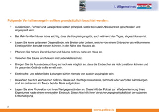 www.police.lu
8
I. Allgemeines
Folgende Verhaltensregeln sollten grundsätzlich beachtet werden:
•	 Aussentüren, Fenster und Garagentore sollten prinzipiell, selbst bei kurzer Abwesenheit, geschlossen und
abgesperrt sein!
•	 Bei Mehrfamilienhäuser ist es wichtig, dass die Haupteingangstür, auch während des Tages, abgeschlossen ist.
•	 Legen Sie keine grösseren Gegenstände, wie Bretter oder Leitern, welche von einem Einbrecher als willkommene
Einstiegshilfen benutzt werden können, in der Nähe des Hauses ab.
•	 Pflanzen Sie höhere Ziersträucher und Bäume nicht zu nahe am Haus an.
•	 Versehen Sie Zäune und Mauern mit Ueberkletterschutz.
•	 Bringen Sie die Aussenbeleuchtung so hoch wie möglich an, dass die Einbrecher sie nicht zerstören können und
Ihr gesamtes Gelände sollte erhellt sein.
•	 Elektrische- und telefonische Leitungen dürfen niemals von aussen zugänglich sein.
•	 Bewahren Sie Ihre Wertsachen nicht zu Hause auf. Wichtige Dokumente, Schmuck oder wertvolle Sammlungen
sind am sichersten im Tresor bei der Bank aufgehoben.
•	 Legen Sie eine Photoakte von Ihren Wertgegenständen an. Diese hilft der Polizei zur Wiedererkennung Ihres
Eigentumes nach einem eventuellen Einbruch. Diese Akte hilft Ihrer Versicherungsgesellschaft bei der späteren
Entschädigung.
 
