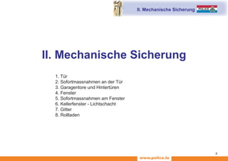 www.police.lu
9
II. Mechanische Sicherung
II. Mechanische Sicherung
		 1. Tür
		 2. Sofortmassnahmen an der Tür
		 3. Garagentore und Hintertüren
		 4. Fenster
		 5. Sofortmassnahmen am Fenster
		 6. Kellerfenster - Lichtschacht
		 7. Gitter
		 8. Rollladen
 