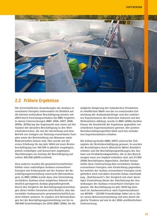 HINTERGRUND




2.2 Frühere Ergebnisse
Die wirtschaftlichen Auswirkungen des Ausbaus er-       mögliche Steigerung der inländischen Produktion
neuerbarer Energien insbesondere im Hinblick auf        in erheblichem Maße von der zu erwartenden Ent-
die hiermit verbundene Beschäftigung werden seit        wicklung der Auslandsnachfrage und den realisier-
2004 durch Forschungsvorhaben des BMU begleitet.        ten Exportchancen der deutschen Industrie auf den
In diesen Untersuchungen (BMU 2006, 2007, 2008,         Weltmärkten abhängt, wurde in BMU (2006) darüber
2009a, 2010a) lag das Augenmerk zum einen auf der       hinaus die Sensitivität der Ergebnisse gegenüber ver-
Analyse der aktuellen Beschäftigung in den Wirt-        schiedenen Exportannahmen getestet. Der positive
schaftsbereichen, die mit der Herstellung und dem       Nettobeschäftigungseffekt blieb auch bei verhalte-
Betrieb von Anlagen zur Nutzung erneuerbarer Ener-      nen Exportannahmen erhalten.
gien sowie der Bereitstellung von Biomasse sowie
Biokraftstoffen befasst sind. Hier wurde seit der       Die Follow-up-Studie (BMU 2007) untersuchte Teil-
ersten Erhebung für das Jahr 2004 mit einer Brutto-     aspekte der Bruttobeschäftigung genauer. So wurden
beschäftigung von 160.500 in jährlich vorgelegten,      die Beschäftigten durch öffentliche Mittel detailliert
jeweils vorläufigen und konservativ angelegten          erhoben und die Beschäftigungswirkungen des Aus-
Abschätzungen ein Anstieg der Beschäftigung auf         baus von Produktionskapazitäten, die in den Berech-
zuletzt 300.500 (2009) ermittelt.                       nungen sonst nur implizit enthalten sind, mit 23.500
                                                        (2006) Beschäftigten abgeschätzt. Darüber hinaus
Zum anderen wurden die gesamtwirtschaftlichen           stellte diese Untersuchung dem verstärkten Ausbau
Effekte eines zukünftigen Ausbaus erneuerbarer          erneuerbarer Energien eine Entwicklung gegenüber,
Energien mit Schwerpunkt auf der Analyse der Be-        bei welcher der Ausbau erneuerbarer Energien nicht
schäftigungsentwicklung untersucht (Nettowirkun-        gefördert wird und daher keinerlei Zubau stattfindet
gen). In BMU (2006) wurde dazu eine Entwicklung         (sog. „Null-Szenario“). Der Vergleich mit einer derar-
verstärkten Ausbaus einer möglichen Zukunft mit         tigen Entwicklung diente der Abschätzung der Aus-
deutlich geringerem Ausbau gegenübergestellt.           wirkungen des Ausbaus erneuerbarer Energien ins-
Durch den Vergleich der Beschäftigungsentwicklun-       gesamt. Die Beschäftigung im Jahr 2030 lag dem-
gen dieser beiden Szenarien wird deutlich, dass das     nach im Ausbauszenario je nach Exportannahmen
verstärkte Ausbauszenario gesamtwirtschaftlich po-      um 80.000 – 120.000 Erwerbstätige höher als in die-
sitive Effekte aufweist. Es ergaben sich Nettowirkun-   ser neuen Referenzentwicklung und wies damit die
gen bei der Beschäftigungsentwicklung von bis zu        gleiche Tendenz auf wie in der 2006 veröffentlichten
180.000 Erwerbstätigen bis 2030 (BMU 2006). Da die      Untersuchung.



                                                                                                                 11
 