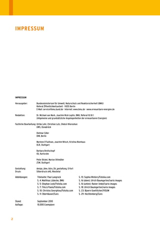 ImprEssum




    ImprEssum

    Herausgeber:	          Bundesministerium	für	Umwelt,	Naturschutz	und	Reaktorsicherheit	(BMU)
    	                      Referat	Öffentlichkeitsarbeit	·	11055	Berlin	
    	                      E-Mail:	service@bmu.bund.de	·	Internet:	www.bmu.de	·	www.erneuerbare-energien.de

    Redaktion:	            Dr.	Michael	van	Mark,	Joachim	Nick-Leptin,	BMU,	Referat	KI	III	1	
    	                      (Allgemeine	und	grundsätzliche	Angelegenheiten	der	erneuerbaren	Energien)

    Fachliche	Bearbeitung:	Ulrike	Lehr,	Christian	Lutz,	Oleksii	Khoroshun
    	                      GWS,	Osnabrück		
    	                      	
    	                      Dietmar	Edler	
    	                      DIW,	Berlin

    	                      Marlene	O’Sullivan,	Joachim	Nitsch,	Kristina	Nienhaus
    	                      DLR,	Stuttgart

    	                      Barbara	Breitschopf
    	                      ISI,	Karlsruhe

    	                      Peter	Bickel,	Marion	Ottmüller
    	                      ZSW,	Stuttgart

    Gestaltung:	           design_idee,	büro_für_gestaltung,	Erfurt		
    Druck:	                Silberdruck	oHG,	Niestetal

    Abbildungen:	           Titelseite:	Paul	Langrock                       S.	15:	Sophia	Winters/Fotolia.com
    	                       S.	4:	Matthias	Lüdecke,	BMU                     S.	16	(oben):	Ulrich	Baumgarten/vario	images
    	                       S.	5:	Stephan	Leyk/Fotolia.com                  S.	16	(unten):	Rainer	Unkel/vario	images	
    	                       S.	7:	Tilio	&	Paolo/Fotolia.com                 S.	18:	Ulrich	Baumgarten/vario	images
    	                       S.	10:	Christos	Georghiou/Fotolia.com	          S.	23:	Bjoern	Goettlicher/VISUM
    	                       S.	11:	Oberhäuser/Caro                          S.	29:	Hechtenberg/Caro
    	                                                                       	
    Stand:	                 September	2010	
    Auflage:	               10.000	Exemplare




2
 