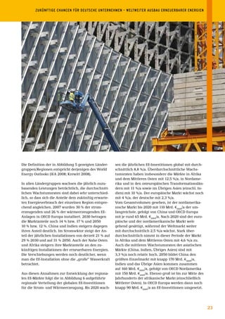 ZUKÜNFTIGE	CHANCEN	FÜR	DEUTSCHE	UNTERNEHMEN	–	WELTWEITER	AUSBAU	ERNEUERBARER	ENERGIEN	




Die Definition der in Abbildung 5 gezeigten Länder-       sen die jährlichen EE-Investitionen global mit durch-
gruppen/Regionen entspricht derjenigen des World          schnittlich 8,8 %/a. Überdurchschnittliche Wachs-
Energy Outlooks (IEA 2008; Krewitt 2008).                 tumsraten haben insbesondere die Märkte in Afrika
                                                          und dem Mittleren Osten mit 12,5 %/a, in Nordame-
In allen Ländergruppen wachsen die jährlich zuzu-         rika und in den osteuropäischen Transformationslän-
bauenden Leistungen beträchtlich, die durchschnitt-       dern mit 11 %/a sowie im Übrigen Asien (einschl. In-
lichen Wachstumsraten sind dabei sehr unterschied-        dien) mit 10 %/a. Der europäische Markt wächst noch
lich, so dass sich die Anteile dem zukünftig erwarte-     mit 4 %/a, der deutsche mit 2,3 %/a.
ten Energieverbrauch der einzelnen Region entspre-        Vom Gesamtvolumen gesehen, ist der nordamerika-
chend angleichen. 2007 wurden 30 % der strom-             nische Markt bis 2020 mit 110 Mrd. €2005/a der um-
erzeugenden und 26 % der wärmeerzeugenden EE-             fangreichste, gefolgt von China und OECD Europa
Anlagen in OECD Europa installiert. 2030 betragen         mit je rund 65 Mrd. €2005/a. Nach 2020 sind der euro-
die Marktanteile noch 14 % bzw. 17 % und 2050             päische und der nordamerikanische Markt weit-
10 % bzw. 12 %. China und Indien steigern dagegen         gehend gesättigt, während der Weltmarkt weiter
ihren Anteil deutlich. Im Stromsektor steigt der An-      mit durchschnittlich 2,5 %/a wächst. Stark über-
teil der jährlichen Installationen von derzeit 21 % auf   durchschnittlich nimmt in dieser Periode der Markt
29 % 2030 und auf 31 % 2050. Auch der Nahe Osten          in Afrika und dem Mittleren Osten mit 4,6 %/a zu.
und Afrika steigern ihre Marktanteile an den zu-          Auch die mittleren Wachstumsraten der asiatischen
künftigen Installationen der erneuerbaren Energien.       Märkte (China, Indien, Übriges Asien) sind mit
Die Verschiebungen werden noch deutlicher, wenn           3,3 %/a noch relativ hoch. 2050 bildet China den
man die EE-Installation ohne die „große“ Wasserkraft      größten Einzelmarkt mit knapp 170 Mrd. €2005/a,
betrachtet.                                               Indien und das Übrige Asien kommen zusammen
                                                          auf 160 Mrd. €2005/a, gefolgt von OECD Nordamerika
Aus diesen Annahmen zur Entwicklung der regiona-          mit 150 Mrd. €2005/a. Ebenso groß ist bis zur Mitte des
len EE-Märkte folgt die in Abbildung 6 aufgeführte        Jahrhunderts der afrikanische Markt (einschließlich
regionale Verteilung der globalen EE-Investitionen        Mittlerer Osten). In OECD Europa werden dann noch
für die Strom- und Wärmeerzeugung. Bis 2020 wach-         knapp 90 Mrd. €2005/a an EE-Investitionen umgesetzt.




                                                                                                                    23
 