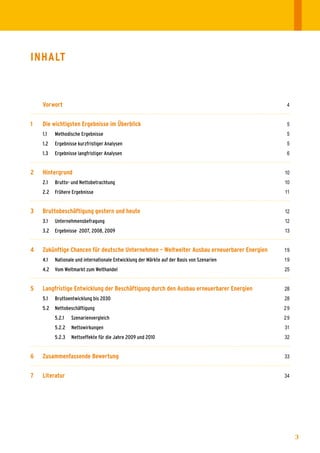 InhAlt



    Vorwort                                                                                    4


1   Die wichtigsten Ergebnisse im Überblick	                                                   5
	   1.1	   Methodische	Ergebnisse	                                                             5
	   1.2	   Ergebnisse	kurzfristiger	Analysen	                                                  5
	   1.3	   Ergebnisse	langfristiger	Analysen	                                                  6


2   hintergrund	                                                                              10
	   2.1	   Brutto-	und	Nettobetrachtung	                                                      10	
	   2.2	 Frühere	Ergebnisse	                                                                  11


3   Bruttobeschäftigung gestern und heute	                                                    12
	   3.1	   Unternehmensbefragung	                                                             12
	   3.2	 Ergebnisse		2007,	2008,	2009	                                                        13


4   Zukünftige Chancen für deutsche unternehmen – Weltweiter Ausbau erneuerbarer Energien	    19
	   4.1	   Nationale	und	internationale	Entwicklung	der	Märkte	auf	der	Basis	von	Szenarien	   19
	   4.2	 Vom	Weltmarkt	zum	Welthandel	                                                        25


5   langfristige Entwicklung der Beschäftigung durch den Ausbau erneuerbarer Energien	        28
	   5.1	   Bruttoentwicklung	bis	2030	                                                        28
	   5.2	 Nettobeschäftigung	                                                                  29
	   	      5.2.1	   Szenarienvergleich	                                                       29
	   	      5.2.2	 Nettowirkungen	                                                             31
	   	      5.2.3	 Nettoeffekte	für	die	Jahre	2009	und	2010	                                   32


6   Zusammenfassende Bewertung	                                                               33


7   literatur	 	                                                                              34




                                                                                                    3
 