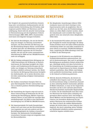 LANGFRISTIGE	ENTWICKLUNG	DER	BESCHÄFTIGUNG	DURCH	DEN	AUSBAU	ERNEUERBARER	ENERGIEN




6      ZusAmmEnFAssEnDE BEWErtunG
Der Vergleich der gesamtwirtschaftlichen Entwick-       ó	 Die dämpfenden Auswirkungen höherer Diffe-
lung unter verschiedenen Ausbauszenarien mit der           renzkosten lassen sich durch Anstiege in den
entsprechenden Entwicklung ohne EE-Ausbau zeigt            Exportszenarien mehr als ausgleichen. Dies ist
insgesamt positive Effekte auf Wachstum und Be-            jedoch nur der Fall, wenn die Produktionskapa-
schäftigung. Damit steht die aktuelle Untersuchung         zitäten im selben Maße erweitert werden, damit
in Übereinstimmung mit den Ergebnissen früherer            der Inlandsmarkt nicht verstärkt über Importe
Untersuchungen (BMU 2006, 2007). Zusammenfas-              gedeckt wird, was seinerseits einen dämpfenden
send lassen sich folgende Aussagen festhalten:             Effekt hätte.

ó	 Die Zahl der Beschäftigten, die mit der Herstel-     ó	 In der Sensitivität PV2 wirken sich beim niedri-
   lung von Anlagen zur Nutzung erneuerbarer               gen Preispfad für fossile Energieträger die dämp-
   Energien, mit deren Betrieb und Wartung und             fenden Einflüsse durch die hohen Differenzkosten
   der Bereitstellung biogener Brenn- und Kraftstof-       mittelfristig stärker aus und selbst zusätzliche Ex-
   fe befasst sind oder aus öffentlichen und gemein-       porte führen zu maximal 170.000 Beschäftigten
   nützigen Mitteln zugunsten der EE finanziert            mehr. Langfristig (bis 2030) allerdings treten die-
   werden, hat sich seit der ersten systematischen         se Effekte in den Hintergrund.
   Abschätzung für 2004 auf fast 340.000 Personen
   mehr als verdoppelt.                                 ó	 Insgesamt ist die EE-Industrie von erheblichen
                                                           Produktivitätszuwächsen gekennzeichnet, die
ó	 Mit der bislang umfangreichsten Befragung von           sich in Kostensenkungen, aber auch in geringerer
   1.200 Unternehmen der EE-Branche in Deutsch-            Beschäftigung je produzierte Einheit niederschla-
   land konnte die Datenlage bezüglich der Güter-          gen. Allerdings werden sich diese Fortschritte in
   ströme und Produktionsverflechtungen der Her-           der Entwicklung der Produktionsanlagen zuneh-
   steller von Anlagen zur Nutzung erneuerbarer            mend auch in Exportchancen bei diesen Anlagen
   Energien erheblich verbessert werden. Des Weite-        weltweit ausdrücken. Diese Effekte sind bislang
   ren brachte die Befragung Erkenntnisse bezüglich        nicht ausführlich berücksichtigt, werden jedoch
   des Außenhandels, die in weiten Bereichen deut-         in der Zukunft an Bedeutung gewinnen.
   lich über anderweitig verfügbare Informationen
   hinausgehen.                                         ó	 Will die deutsche EE-Branche, die derzeit ein-
                                                           schließlich ihrer Exporte rund 13 % der globa-
ó	 Der Ausbau erneuerbarer Energien führt im               len EE-Investitionen tätigt, in ähnlichem Ausmaß
   ganz überwiegenden Teil der untersuchten Szena-         an dem zukünftig deutlich wachsenden globalen
   rien zu deutlich positiven Nettobeschäftigungs-         EE-Markt teilnehmen, so muss sie ihr Augenmerk
   effekten.                                               besonders auf die in den nächsten Jahrzehnten
                                                           überdurchschnittlich wachsenden Regionalmärk-
ó	 Die Entwicklung der Exporte zeigt sich auch in          te richten. Da der Inlandsmarkt nach dem rasan-
   dieser Untersuchung als bedeutsam für die Ent-          ten Wachstum der letzten Jahre zukünftig mit
   wicklung der Beschäftigung. Mittlere Exportan-          geringeren Raten wachsen wird, sind Erfolge in
   nahmen führen, je nach Wahl der sonstigen Rah-          diesen Märkten und die Realisierung von Export-
   menbedingungen, bis 2030 zu einer Nettomehr-            chancen von besonderer Bedeutung für das
   beschäftigung von 107.000 bis 288.000 Personen.         weitere Wachstum der einheimischen EE-Bran-
                                                           che. Diese ist durch die stabilen Rahmenbedin-
ó	 Die Importpreispfade für fossile Energieträger          gungen der letzten Jahre zu einer Industrie her-
   wirken sich zum einen auf das Wirtschaftswachs-         angereift, die durch zukünftige aktive Teilhabe
   tum insgesamt aus und zum anderen auf den               am Welthandel erhebliche positive gesamtwirt-
   Beschäftigungsimpuls des Ausbaus erneuerbarer           schaftliche Impulse entfalten kann.
   Energien. Die ökonomische Vorteilhaftigkeit
   erneuerbarer Energien steigt mit steigenden fossi-
   len Brennstoffpreisen.




                                                                                                                  33
 