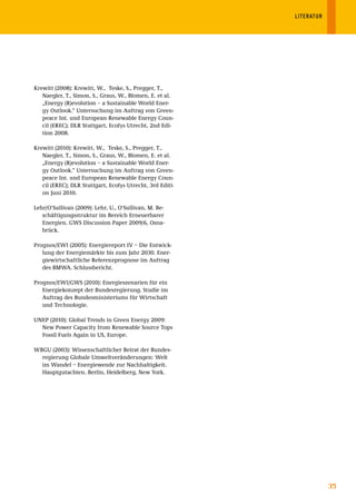LITERATUR




Krewitt (2008): Krewitt, W., Teske, S., Pregger, T.,
   Naegler, T., Simon, S., Graus, W., Blomen, E. et al.
   „Energy (R)evolution – a Sustainable World Ener-
   gy Outlook.“ Untersuchung im Auftrag von Green-
   peace Int. und European Renewable Energy Coun-
   cil (EREC); DLR Stuttgart, Ecofys Utrecht, 2nd Edi-
   tion 2008.

Krewitt (2010): Krewitt, W., Teske, S., Pregger, T.,
   Naegler, T., Simon, S., Graus, W., Blomen, E. et al.
   „Energy (R)evolution – a Sustainable World Ener-
   gy Outlook.“ Untersuchung im Auftrag von Green-
   peace Int. und European Renewable Energy Coun-
   cil (EREC); DLR Stuttgart, Ecofys Utrecht, 3rd Editi-
   on Juni 2010.

Lehr/O‘Sullivan (2009): Lehr, U., O‘Sullivan, M. Be-
   schäftigungsstruktur im Bereich Erneuerbarer
   Energien. GWS Discussion Paper 2009/6, Osna-
   brück.

Prognos/EWI (2005): Energiereport IV – Die Entwick-
   lung der Energiemärkte bis zum Jahr 2030. Ener-
   giewirtschaftliche Referenzprognose im Auftrag
   des BMWA. Schlussbericht.

Prognos/EWI/GWS (2010): Energieszenarien für ein
   Energiekonzept der Bundesregierung. Studie im
   Auftrag des Bundesministeriums für Wirtschaft
   und Technologie.

UNEP (2010): Global Trends in Green Energy 2009:
  New Power Capacity from Renewable Source Tops
  Fossil Fuels Again in US, Europe.

WBGU (2003): Wissenschaftlicher Beirat der Bundes-
  regierung Globale Umweltveränderungen: Welt
  im Wandel – Energiewende zur Nachhaltigkeit.
  Hauptgutachten. Berlin, Heidelberg, New York.




                                                                       35
 