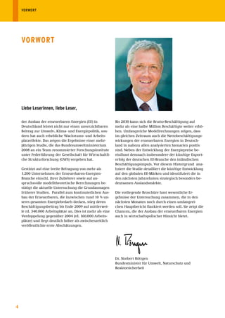 VORWORT




    VorWort




    liebe leserinnen, liebe leser,

    der Ausbau der erneuerbaren Energien (EE) in              Bis 2030 kann sich die Brutto-Beschäftigung auf
    Deutschland leistet nicht nur einen unverzichtbaren       mehr als eine halbe Million Beschäftigte weiter erhö-
    Beitrag zur Umwelt-, Klima- und Energiepolitik, son-      hen. Umfangreiche Modellrechnungen zeigen, dass
    dern hat auch erhebliche Wachstums- und Arbeits-          im gleichen Zeitraum auch die Nettobeschäftigungs-
    platzeffekte. Das zeigen die Ergebnisse einer mehr-       wirkungen der erneuerbaren Energien in Deutsch-
    jährigen Studie, die das Bundesumweltministerium          land in nahezu allen analysierten Szenarien positiv
    2008 an ein Team renommierter Forschungsinstitute         sind. Neben der Entwicklung der Energiepreise be-
    unter Federführung der Gesellschaft für Wirtschaftli-     einflusst demnach insbesondere der künftige Export-
    che Strukturforschung (GWS) vergeben hat.                 erfolg der deutschen EE-Branche den inländischen
                                                              Beschäftigungsimpuls. Vor diesem Hintergrund ana-
    Gestützt auf eine breite Befragung von mehr als           lysiert die Studie detailliert die künftige Entwicklung
    1.200 Unternehmen der Erneuerbaren-Energien-              auf den globalen EE-Märken und identifiziert die in
    Branche einschl. ihrer Zulieferer sowie auf an-           den nächsten Jahrzehnten strategisch besonders be-
    spruchsvolle modelltheoretische Berechnungen be-          deutsamen Auslandsmärkte.
    stätigt die aktuelle Untersuchung die Grundaussagen
    früherer Studien. Parallel zum kontinuierlichen Aus-      Die vorliegende Broschüre fasst wesentliche Er-
    bau der Erneuerbaren, die inzwischen rund 10 % un-        gebnisse der Untersuchung zusammen, die in den
    seres gesamten Energiebedarfs decken, stieg deren         nächsten Monaten noch durch einen umfangrei-
    Beschäftigungsbeitrag bis Ende 2009 auf mittlerwei-       chen Hauptbericht flankiert werden soll. Sie zeigt die
    le rd. 340.000 Arbeitsplätze an. Dies ist mehr als eine   Chancen, die der Ausbau der erneuerbaren Energien
    Verdoppelung gegenüber 2004 (rd. 160.000 Arbeits-         auch in wirtschaftspolischer Hinsicht bietet.
    plätze) und liegt deutlich höher als zwischenzeitlich
    veröffentlichte erste Abschätzungen.




                                                              Dr. Norbert Röttgen
                                                              Bundesminister für Umwelt, Naturschutz und
                                                              Reaktorsicherheit




4
 