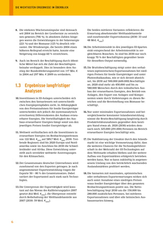 DIE	WICHTIGSTEN	ERGEBNISSE	IM	ÜBERBLICK




    8. Die stärksten Wachstumsimpulse sind demnach               Die beiden mittleren Varianten reflektieren die
       seit 2004 im Bereich der Geothermie zu verzeich-          Erwartung abnehmender Welthandelsanteile
       nen gewesen (706 %). In absoluten Zahlen hinge-           und zunehmender Exportvolumina (2030: 33 und
       gen waren die Entwicklungen in der Solarenergie           48 Mrd. €2005).
       (221 %) und der Biomasse (125 %) deutlich rele-
       vanter. Die Windenergie, die bereits 2004 einen        14. Die Arbeitsintensität in den jeweiligen EE-Sparten
       höheren Reifegrad erreicht hatte, konnte eine              sinkt entsprechend der Arbeitsintensität in ver-
       Steigerung von knapp 60 % verzeichnen.                     gleichbaren Branchen. So sind bis 2030 nur noch
                                                                  knapp 70 % der Beschäftigten gegenüber heute
    9. Auch im Bereich der Beschäftigung durch öffent-            für denselben Output notwendig.
       liche Mittel hat sich die Zahl der Beschäftigten
       beinahe verdoppelt. Dies ist besonders dem An-         15. Die Bruttobeschäftigung steigt unter den verhal-
       stieg der Bundesförderungsmittel von 117 Mio. €            tenen (optimistischen) Exportannahmen bei nied-
       in 2004 auf 297 Mio. € 2009 zu verdanken.                  rigen Preisen für fossile Energieträger und unter
                                                                  Photovoltaikausbau, wie er sich derzeit abzeich-
                                                                  net, bis 2030 auf 500.000 (600.000) Beschäftigte
    1.3 Ergebnisse langfristiger                                  an. 2020 sind mehr als 450.000 und bis zu
                                                                  580.000 Menschen durch den inländischen Aus-
        Analysen                                                  bau der erneuerbaren Energien, den Betrieb von
                                                                  Anlagen, den Export von Anlagen und Kompo-
    10. Investitionen in EE-Anlagen unterscheiden sich            nenten sowie durch Vorleistungen zu diesen Be-
        zwischen den Szenariensets mit unterschiedli-             reichen und die Bereitstellung von Biomasse be-
        chen Energiepreispfaden nicht. In Abhängigkeit            schäftigt.
        von den Preisannahmen für fossile Energieträger
        unterscheiden sich jedoch die (systemanalytisch       16. Nur unter minimalen Exportannahmen und bei
        errechneten) Differenzkosten des Ausbaus erneu-           vergleichsweise konstanter Inlandsentwicklung
        erbarer Energien. Die Vorteilhaftigkeit des Aus-          nimmt die Brutto-Beschäftigung langfristig durch
        baus erneuerbarer Energien hängt somit von den            Produktivitätszunahmen gegenüber dem heuti-
        jeweiligen Preisen fossiler Energieträger ab.             gen Stand etwas ab. 2020 (2030) würden dem-
                                                                  nach noch 325.000 (291.000) Personen im Bereich
    11. Weltweit verfünffachen sich die Investitionen in          erneuerbarer Energien beschäftigt sein.
        erneuerbare Energien im Beobachtungszeitraum
        von 122 Mrd. €2005 auf 589,7 Mrd. €2005 2030. Trei-   17. Die Stabilisierung der Umsätze durch den Inlands-
        bende Regionen sind bis 2020 Europa und Nord-             markt ist eine wichtige Voraussetzung dafür, dass
        amerika sowie im Anschluss bis 2030 die Schwel-           die weiteren Chancen für die Technologieführer-
        lenländer und Afrika. Diese Entwicklung unter-            schaft in der Mehrzahl der EE-Technologien auf
        stellt auch verstärkte weltweite Anstrengungen            dem Weltmarkt erhalten bleiben und der weitere
        für den Klimaschutz.                                      Aufbau von Exportmärkten erfolgreich betrieben
                                                                  werden kann. Nur so kann zukünftig in angemes-
    12. Der Gesamtumsatz deutscher Unternehmen wird               senem Umfang von den beträchtlich wachsenden
        zunehmend von den Exporten getragen. Je nach              Auslandsmärkten profitiert werden.
        angenommener Exportentwicklung tragen die
        Exporte 50 – 80 % des Gesamtumsatzes. Dabei           18. Die Szenarien mit maximalen, optimistischen
        variiert der Exportanteil auch stark nach Techno-         oder verhaltenen Exporterwartungen wirken sich
        logien.                                                   auch unter Annahme eines niedrigen Preisni-
                                                                  veaus fossiler Energieträger über den gesamten
    13. Die Untergrenze der Exporttätigkeit wird kons-            Beobachtungszeitraum positiv aus. Die Netto-
        tant auf das Niveau des Kalibrierungsjahrs 2007           beschäftigung liegt 2030 um die 150.000 bis
        gesetzt (8,6 Mrd. €2005), die Obergrenze entsteht         280.000 zusätzlichen Personen, bei mittleren
        durch Beibehaltung der Welthandelsanteile aus             Exportannahmen und über alle heimischen Aus-
        2007 (2030: 59 Mrd. €2005).                               bauszenarien hinweg.




6
 