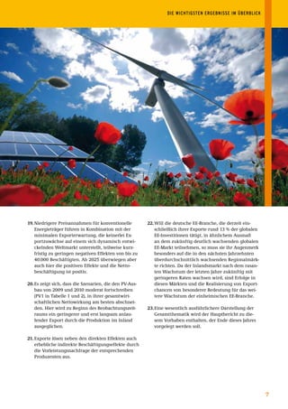 DIE	WICHTIGSTEN	ERGEBNISSE	IM	ÜBERBLICK




19. Niedrigere Preisannahmen für konventionelle          22. Will die deutsche EE-Branche, die derzeit ein-
    Energieträger führen in Kombination mit der              schließlich ihrer Exporte rund 13 % der globalen
    minimalen Exporterwartung, die keinerlei Ex-             EE-Investitionen tätigt, in ähnlichem Ausmaß
    portzuwächse auf einem sich dynamisch entwi-             an dem zukünftig deutlich wachsenden globalen
    ckelnden Weltmarkt unterstellt, teilweise kurz-          EE-Markt teilnehmen, so muss sie ihr Augenmerk
    fristig zu geringen negativen Effekten von bis zu        besonders auf die in den nächsten Jahrzehnten
    40.000 Beschäftigten. Ab 2025 überwiegen aber            überdurchschnittlich wachsenden Regionalmärk-
    auch hier die positiven Effekte und die Netto-           te richten. Da der Inlandsmarkt nach dem rasan-
    beschäftigung ist positiv.                               ten Wachstum der letzten Jahre zukünftig mit
                                                             geringeren Raten wachsen wird, sind Erfolge in
20. Es zeigt sich, dass die Szenarien, die den PV-Aus-       diesen Märkten und die Realisierung von Export-
    bau von 2009 und 2010 moderat fortschreiben              chancen von besonderer Bedeutung für das wei-
    (PV1 in Tabelle 1 und 2), in ihrer gesamtwirt-           tere Wachstum der einheimischen EE-Branche.
    schaftlichen Nettowirkung am besten abschnei-
    den. Hier wird zu Beginn des Beobachtungszeit-       23. Eine wesentlich ausführlichere Darstellung der
    raums ein geringerer und erst langsam anlau-             Gesamtthematik wird der Hauptbericht zu die-
    fender Export durch die Produktion im Inland             sem Vorhaben enthalten, der Ende dieses Jahres
    ausgeglichen.                                            vorgelegt werden soll.

21. Exporte lösen neben den direkten Effekten auch
    erhebliche indirekte Beschäftigungseffekte durch
    die Vorleistungsnachfrage der entsprechenden
    Produzenten aus.




                                                                                                                7
 