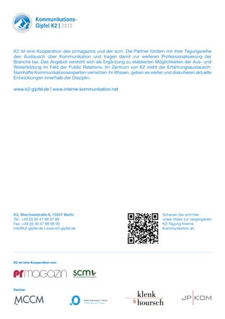 Kommunikations-
              Gipfel K2 | 2012



K2 ist eine Kooperation des prmagazins und der scm. Die Partner fördern mit ihrer Tagungsreihe
den Austausch über Kommunikation und tragen damit zur weiteren Professionalisierung der
Branche bei. Das Angebot versteht sich als Ergänzung zu etablierten Möglichkeiten der Aus- und
Weiterbildung im Feld der Public Relations. Im Zentrum von K2 steht der Erfahrungsaustausch:
Namhafte Kommunikationsexperten vernetzen ihr Wissen, geben es weiter und diskutieren aktuelle
Entwicklungen innerhalb der Disziplin.

www.k2-gipfel.de | www.interne-kommunikation.net




K2, Weichselstraße 6, 10247 Berlin                                          Schauen Sie sich hier
Tel.: +49 (0) 30 47 98 97 89                                                unser Video zur vergangenen
Fax: +49 (0) 30 47 98 98 00                                                 K2-Tagung Interne
info@k2-gipfel.de | www.k2-gipfel.de                                        Kommunikation an.




K2 ist eine Kooperation von:


                                  scm
                                  school for communication and management




Partner:
 