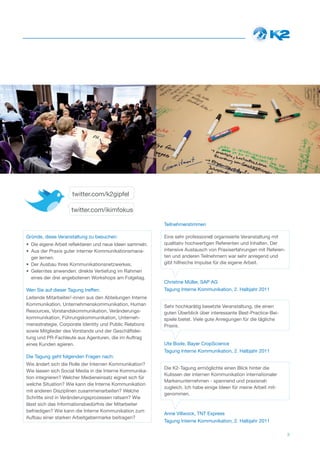 twitter.com/k2gipfel

                    twitter.com/ikimfokus

                                                           Teilnehmerstimmen

Gründe, diese Veranstaltung zu besuchen:                   Eine sehr professionell organisierte Veranstaltung mit
• Die eigene Arbeit reflektieren und neue Ideen sammeln.   qualitativ hochwertigen Referenten und Inhalten. Der
• Aus der Praxis guter interner Kommunikationsmana-        intensive Austausch von Praxiserfahrungen mit Referen-
  ger lernen.                                              ten und anderen Teilnehmern war sehr anregend und
• Der Ausbau Ihres Kommunikationsnetzwerkes.               gibt hilfreiche Impulse für die eigene Arbeit.
• Gelerntes anwenden: direkte Vertiefung im Rahmen
  eines der drei angebotenen Workshops am Folgetag.
                                                           Christine Müller, SAP AG
Wen Sie auf dieser Tagung treffen:                         Tagung Interne Kommunikation, 2. Halbjahr 2011
Leitende Mitarbeiter/-innen aus den Abteilungen Interne
Kommunikation, Unternehmenskommunikation, Human            Sehr hochkarätig besetzte Veranstaltung, die einen
Resources, Vorstandskommunikation, Veränderungs-           guten Überblick über interessante Best-Practice-Bei-
kommunikation, Führungskommunikation, Unterneh-            spiele bietet. Viele gute Anregungen für die tägliche
mensstrategie, Corporate Identity und Public Relations     Praxis.
sowie Mitglieder des Vorstands und der Geschäftslei-
tung und PR-Fachleute aus Agenturen, die im Auftrag
eines Kunden agieren.                                      Ute Bode, Bayer CropScience
                                                           Tagung Interne Kommunikation, 2. Halbjahr 2011
Die Tagung geht folgenden Fragen nach:
Wie ändert sich die Rolle der Internen Kommunikation?
                                                           Die K2-Tagung ermöglichte einen Blick hinter die
Wie lassen sich Social Media in die Interne Kommunika-
                                                           Kulissen der internen Kommunikation internationaler
tion integrieren? Welcher Medieneinsatz eignet sich für
                                                           Markenunternehmen - spannend und praxisnah
welche Situation? Wie kann die Interne Kommunikation
                                                           zugleich. Ich habe einige Ideen für meine Arbeit mit-
mit anderen Disziplinen zusammenarbeiten? Welche
                                                           genommen.
Schritte sind in Veränderungsprozessen ratsam? Wie
lässt sich das Informationsbedürfnis der Mitarbeiter
befriedigen? Wie kann die Interne Kommunikation zum
                                                           Anne Villwock, TNT Express
Aufbau einer starken Arbeitgebermarke beitragen?
                                                           Tagung Interne Kommunikation, 2. Halbjahr 2011

                                                                                                                    3
 