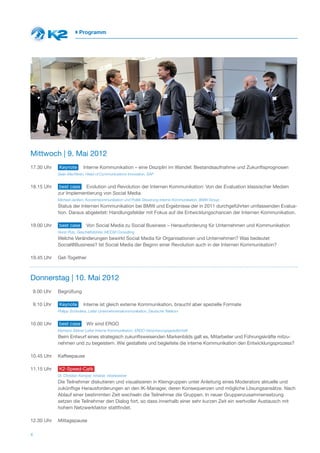 Programm




Mittwoch | 9. Mai 2012
17.30 Uhr      Keynote        Interne Kommunikation – eine Disziplin im Wandel: Bestandsaufnahme und Zukunftsprognosen
               Sean MacNiven, Head of Communications Innovation, SAP


18.15 Uhr       best case Evolution und Revolution der Internen Kommunikation: Von der Evaluation klassischer Medien
               zur Implementierung von Social Media
               Michael Janßen, Konzernkommunikation und Politik Steuerung interne Kommunikation, BMW Group
               Status der Internen Kommunikation bei BMW und Ergebnisse der in 2011 durchgeführten umfassenden Evalua-
               tion. Daraus abgeleitet: Handlungsfelder mit Fokus auf die Entwicklungschancen der Internen Kommunikation.

19.00 Uhr      best case        Von Social Media zu Social Business – Herausforderung für Unternehmen und Kommunikation
               Horst Pütz, Geschäftsführer, MCCM Consulting
               Welche Veränderungen bewirkt Social Media für Organisationen und Unternehmen? Was bedeutet
               Social@Business? Ist Social Media der Beginn einer Revolution auch in der Internen Kommunikation?

19.45 Uhr      Get-Together



Donnerstag | 10. Mai 2012
    9.00 Uhr   Begrüßung

    9.10 Uhr   Keynote        Interne ist gleich externe Kommunikation, braucht aber spezielle Formate
               Philipp Schindera, Leiter Unternehmenskommunikation, Deutsche Telekom


10.00 Uhr      best case        Wir sind ERGO
               Klemens Steiner Leiter Interne Kommunikation, ERGO Versicherungsgesellschaft
               Beim Entwurf eines strategisch zukunftsweisenden Markenbilds galt es, Mitarbeiter und Führungskräfte mitzu-
               nehmen und zu begeistern. Wie gestaltete und begleitete die interne Kommunikation den Entwicklungsprozess?

10.45 Uhr      Kaffeepause

11.15 Uhr      K2-Speed-Café
               Dr. Christian Kemper, Inhaber, inbetweener
               Die Teilnehmer diskutieren und visualisieren in Kleingruppen unter Anleitung eines Moderators aktuelle und
               zukünftige Herausforderungen an den IK-Manager, deren Konsequenzen und mögliche Lösungsansätze. Nach
               Ablauf einer bestimmten Zeit wechseln die Teilnehmer die Gruppen. In neuer Gruppenzusammensetzung
               setzen die Teilnehmer den Dialog fort, so dass innerhalb einer sehr kurzen Zeit ein wertvoller Austausch mit
               hohem Netzwerkfaktor stattfindet.

12.30 Uhr      Mittagspause

4
 