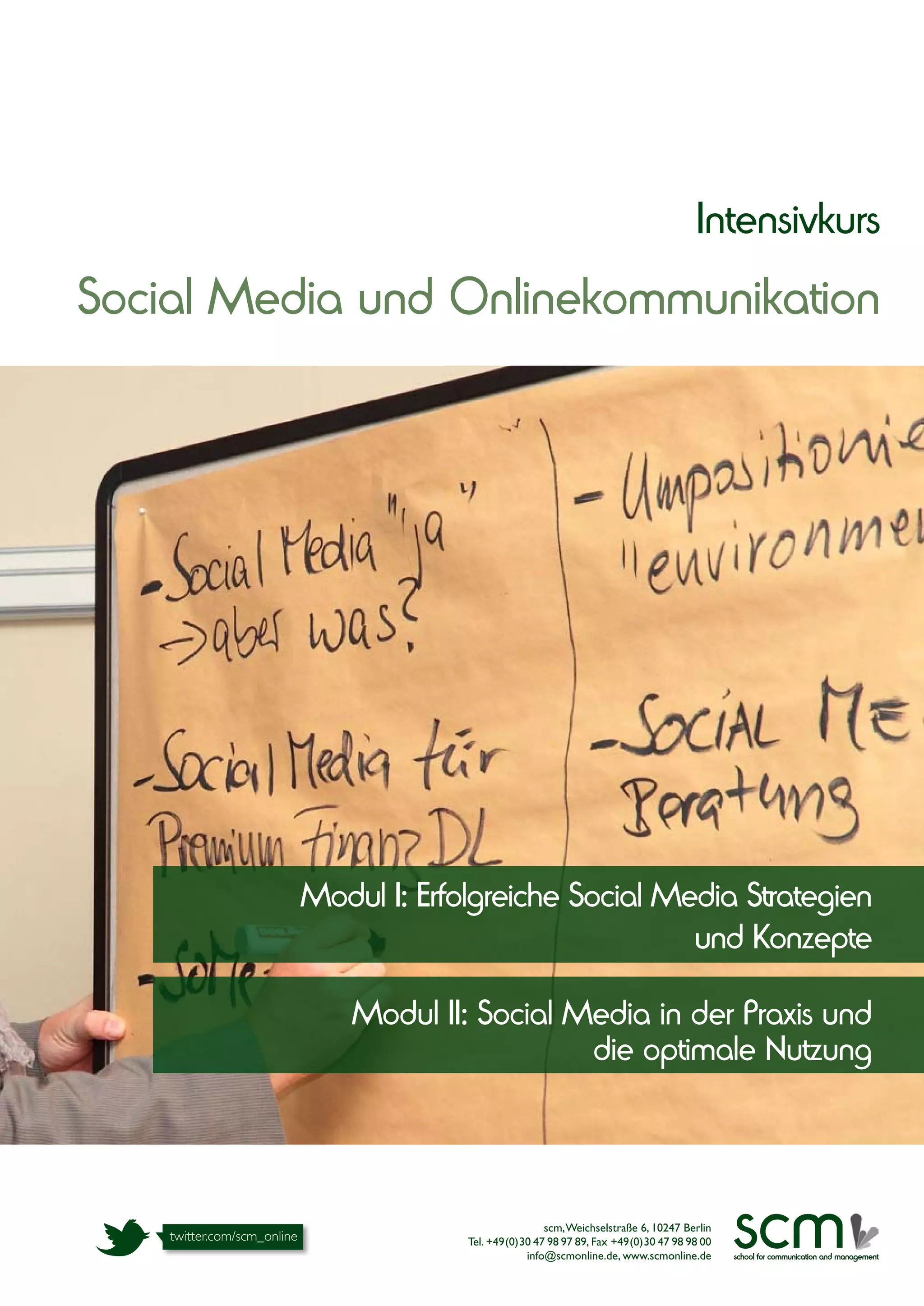 Intensivkurs
Social Media und Onlinekommunikation




          Modul I: Erfolgreiche Social Media Strategien
                                         und Konzepte

              Modul II: Social Media in der Praxis und
                                die optimale Nutzung




                                       scm, Weichselstraße 6, 10247 Berlin
                       Tel. +49(0)30 47 98 97 89, Fax +49(0)30 47 98 98 00
                                   info@scmonline.de, www.scmonline.de
                                                                             scm
                                                                             school for communication and management
 