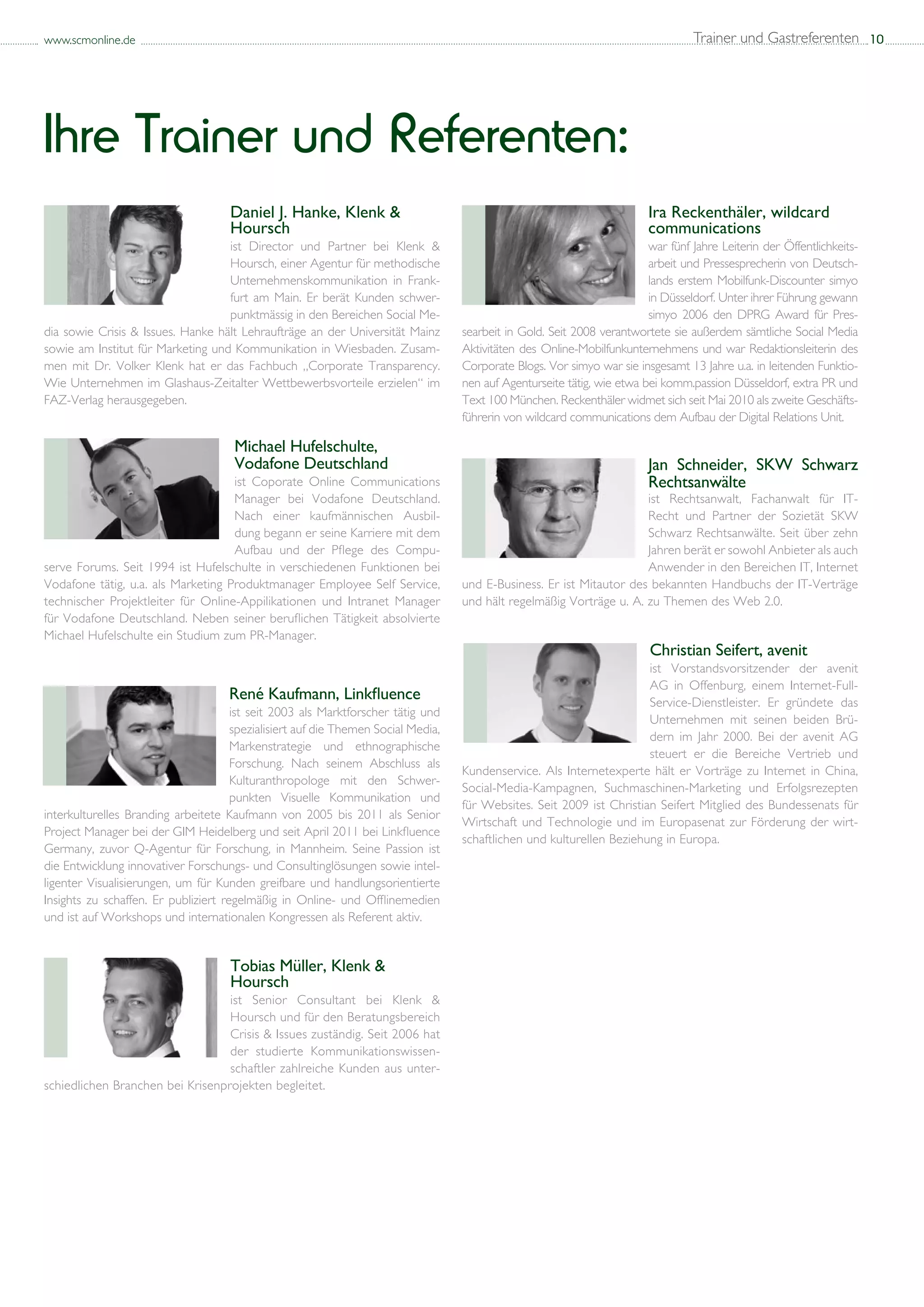 www.scmonline.de                                                                                                                  Trainer und Gastreferenten 10




Ihre Trainer und Referenten:
                                     Daniel J. Hanke, Klenk &                                                            Ira Reckenthäler, wildcard
                                     Hoursch                                                                             communications
                                   ist Director und Partner bei Klenk &                                                  war fünf Jahre Leiterin der Öffentlichkeits-
                                   Hoursch, einer Agentur für methodische                                                arbeit und Pressesprecherin von Deutsch-
                                   Unternehmenskommunikation in Frank-                                                   lands erstem Mobilfunk-Discounter simyo
                                   furt am Main. Er berät Kunden schwer-                                                 in Düsseldorf. Unter ihrer Führung gewann
                                   punktmässig in den Bereichen Social Me-                                               simyo 2006 den DPRG Award für Pres-
dia sowie Crisis & Issues. Hanke hält Lehraufträge an der Universität Mainz        searbeit in Gold. Seit 2008 verantwortete sie außerdem sämtliche Social Media
sowie am Institut für Marketing und Kommunikation in Wiesbaden. Zusam-             Aktivitäten des Online-Mobilfunkunternehmens und war Redaktionsleiterin des
men mit Dr. Volker Klenk hat er das Fachbuch „Corporate Transparency.              Corporate Blogs. Vor simyo war sie insgesamt 13 Jahre u.a. in leitenden Funktio-
Wie Unternehmen im Glashaus-Zeitalter Wettbewerbsvorteile erzielen“ im             nen auf Agenturseite tätig, wie etwa bei komm.passion Düsseldorf, extra PR und
FAZ-Verlag herausgegeben.                                                          Text 100 München. Reckenthäler widmet sich seit Mai 2010 als zweite Geschäfts-
                                                                                   führerin von wildcard communications dem Aufbau der Digital Relations Unit.

                                      Michael Hufelschulte,
                                      Vodafone Deutschland                                                               Jan Schneider, SKW Schwarz
                                    ist Coporate Online Communications                                                   Rechtsanwälte
                                    Manager bei Vodafone Deutschland.                                                 ist Rechtsanwalt, Fachanwalt für IT-
                                    Nach einer kaufmännischen Ausbil-                                                 Recht und Partner der Sozietät SKW
                                    dung begann er seine Karriere mit dem                                             Schwarz Rechtsanwälte. Seit über zehn
                                    Aufbau und der Pflege des Compu-                                                  Jahren berät er sowohl Anbieter als auch
serve Forums. Seit 1994 ist Hufelschulte in verschiedenen Funktionen bei                                              Anwender in den Bereichen IT, Internet
Vodafone tätig, u.a. als Marketing Produktmanager Employee Self Service,           und E-Business. Er ist Mitautor des bekannten Handbuchs der IT-Verträge
technischer Projektleiter für Online-Appilikationen und Intranet Manager           und hält regelmäßig Vorträge u. A. zu Themen des Web 2.0.
für Vodafone Deutschland. Neben seiner beruflichen Tätigkeit absolvierte
Michael Hufelschulte ein Studium zum PR-Manager.
                                                                                                                         Christian Seifert, avenit
                                                                                                                       ist Vorstandsvorsitzender der avenit
                                                                                                                       AG in Offenburg, einem Internet-Full-
                                     René Kaufmann, Linkfluence                                                        Service-Dienstleister. Er gründete das
                                      ist seit 2003 als Marktforscher tätig und
                                                                                                                       Unternehmen mit seinen beiden Brü-
                                      spezialisiert auf die Themen Social Media,
                                                                                                                       dern im Jahr 2000. Bei der avenit AG
                                      Markenstrategie und ethnographische
                                                                                                                       steuert er die Bereiche Vertrieb und
                                      Forschung. Nach seinem Abschluss als
                                                                                   Kundenservice. Als Internetexperte hält er Vorträge zu Internet in China,
                                      Kulturanthropologe mit den Schwer-
                                                                                   Social-Media-Kampagnen, Suchmaschinen-Marketing und Erfolgsrezepten
                                      punkten Visuelle Kommunikation und
                                                                                   für Websites. Seit 2009 ist Christian Seifert Mitglied des Bundessenats für
interkulturelles Branding arbeitete Kaufmann von 2005 bis 2011 als Senior
                                                                                   Wirtschaft und Technologie und im Europasenat zur Förderung der wirt-
Project Manager bei der GIM Heidelberg und seit April 2011 bei Linkfluence
                                                                                   schaftlichen und kulturellen Beziehung in Europa.
Germany, zuvor Q-Agentur für Forschung, in Mannheim. Seine Passion ist
die Entwicklung innovativer Forschungs- und Consultinglösungen sowie intel-
ligenter Visualisierungen, um für Kunden greifbare und handlungsorientierte
Insights zu schaffen. Er publiziert regelmäßig in Online- und Offlinemedien
und ist auf Workshops und internationalen Kongressen als Referent aktiv.


                                     Tobias Müller, Klenk &
                                     Hoursch
                                  ist Senior Consultant bei Klenk &
                                  Hoursch und für den Beratungsbereich
                                  Crisis & Issues zuständig. Seit 2006 hat
                                  der studierte Kommunikationswissen-
                                  schaftler zahlreiche Kunden aus unter-
schiedlichen Branchen bei Krisenprojekten begleitet.
 
