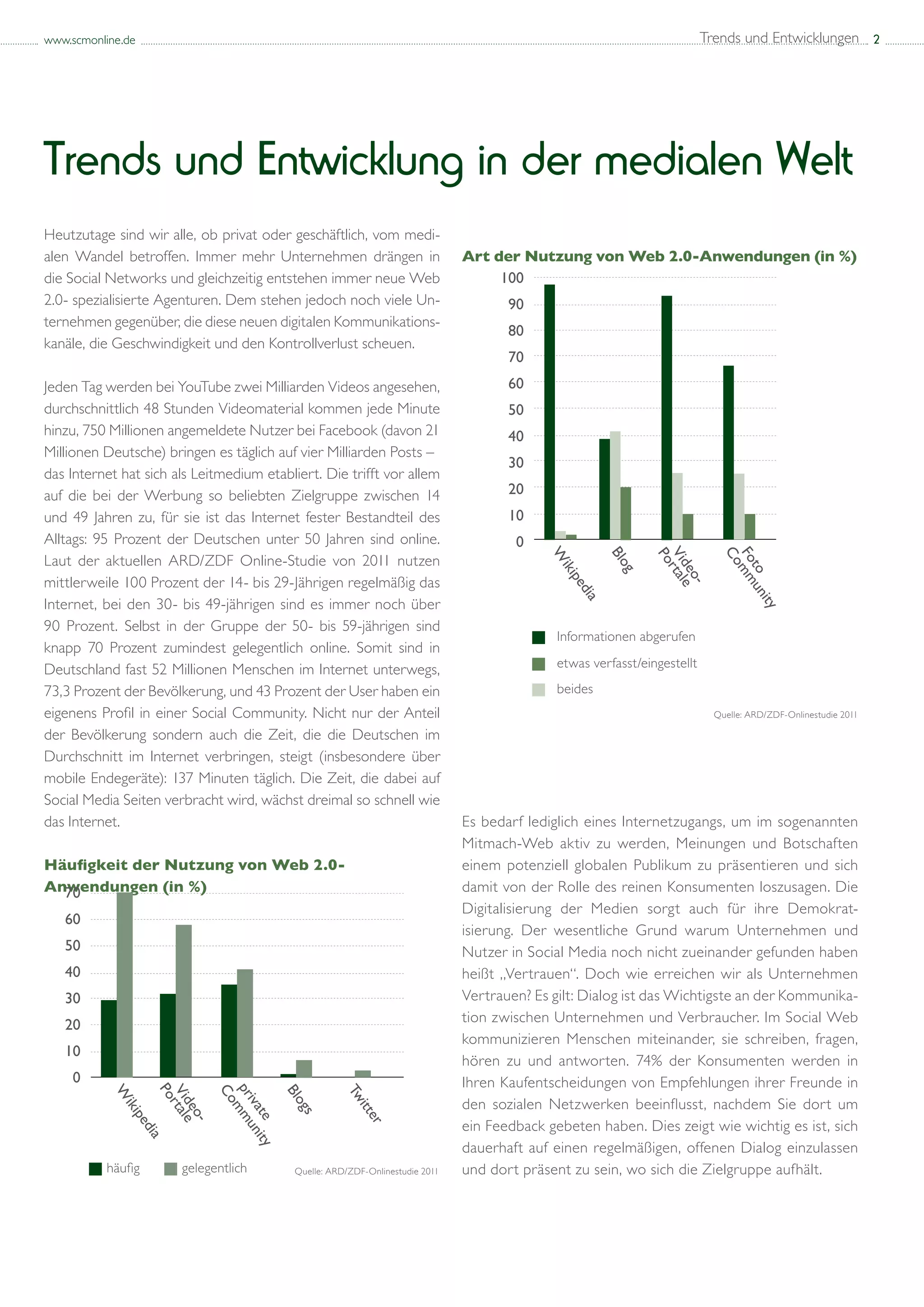 www.scmonline.de                                                                                                    Trends und Entwicklungen 2




Trends und Entwicklung in der medialen Welt
Heutzutage sind wir alle, ob privat oder geschäftlich, vom medi-
alen Wandel betroffen. Immer mehr Unternehmen drängen in                       Art der Nutzung von Web 2.0-Anwendungen (in %)
die Social Networks und gleichzeitig entstehen immer neue Web                       100
2.0- spezialisierte Agenturen. Dem stehen jedoch noch viele Un-                       90
ternehmen gegenüber, die diese neuen digitalen Kommunikations-
                                                                                      80
kanäle, die Geschwindigkeit und den Kontrollverlust scheuen.
                                                                                      70
Jeden Tag werden bei YouTube zwei Milliarden Videos angesehen,                        60
durchschnittlich 48 Stunden Videomaterial kommen jede Minute                          50
hinzu, 750 Millionen angemeldete Nutzer bei Facebook (davon 21                        40
Millionen Deutsche) bringen es täglich auf vier Milliarden Posts –
                                                                                      30
das Internet hat sich als Leitmedium etabliert. Die trifft vor allem
auf die bei der Werbung so beliebten Zielgruppe zwischen 14                           20
und 49 Jahren zu, für sie ist das Internet fester Bestandteil des                     10
Alltags: 95 Prozent der Deutschen unter 50 Jahren sind online.                         0



                                                                                                       Blo




                                                                                                                            Fo
                                                                                            W
Laut der aktuellen ARD/ZDF Online-Studie von 2011 nutzen




                                                                                                                               t
                                                                                              iki


                                                                                                        g




                                                                                                                               o
mittlerweile 100 Prozent der 14- bis 29-Jährigen regelmäßig das
                                                                                                pe
                                                                                                 dia
Internet, bei den 30- bis 49-jährigen sind es immer noch über
90 Prozent. Selbst in der Gruppe der 50- bis 59-jährigen sind
knapp 70 Prozent zumindest gelegentlich online. Somit sind in
Deutschland fast 52 Millionen Menschen im Internet unterwegs,
73,3 Prozent der Bevölkerung, und 43 Prozent der User haben ein
eigenens Profil in einer Social Community. Nicht nur der Anteil                                                        Quelle: ARD/ZDF-Onlinestudie 2011

der Bevölkerung sondern auch die Zeit, die die Deutschen im
Durchschnitt im Internet verbringen, steigt (insbesondere über
mobile Endegeräte): 137 Minuten täglich. Die Zeit, die dabei auf
Social Media Seiten verbracht wird, wächst dreimal so schnell wie
das Internet.                                                                  Es bedarf lediglich eines Internetzugangs, um im sogenannten
                                                                               Mitmach-Web aktiv zu werden, Meinungen und Botschaften
Häufigkeit der Nutzung von Web 2.0-                                            einem potenziell globalen Publikum zu präsentieren und sich
Anwendungen (in %)
  70                                                                           damit von der Rolle des reinen Konsumenten loszusagen. Die
                                                                               Digitalisierung der Medien sorgt auch für ihre Demokrat-
   60
                                                                               isierung. Der wesentliche Grund warum Unternehmen und
   50                                                                          Nutzer in Social Media noch nicht zueinander gefunden haben
   40                                                                          heißt „Vertrauen“. Doch wie erreichen wir als Unternehmen
   30                                                                          Vertrauen? Es gilt: Dialog ist das Wichtigste an der Kommunika-
   20                                                                          tion zwischen Unternehmen und Verbraucher. Im Social Web
                                                                               kommunizieren Menschen miteinander, sie schreiben, fragen,
   10
                                                                               hören zu und antworten. 74% der Konsumenten werden in
     0                                                                         Ihren Kaufentscheidungen von Empfehlungen ihrer Freunde in
                        Vi




                                         Blo


                                                      Tw
           W




                                                                               den sozialen Netzwerken beeinflusst, nachdem Sie dort um
                        de
             iki




                                                        itt
                                           gs
                           o
               pe




                                                          er




                                                                               ein Feedback gebeten haben. Dies zeigt wie wichtig es ist, sich
                          -
                  dia




                                                                               dauerhaft auf einen regelmäßigen, offenen Dialog einzulassen
                                           Quelle: ARD/ZDF-Onlinestudie 2011   und dort präsent zu sein, wo sich die Zielgruppe aufhält.
 
