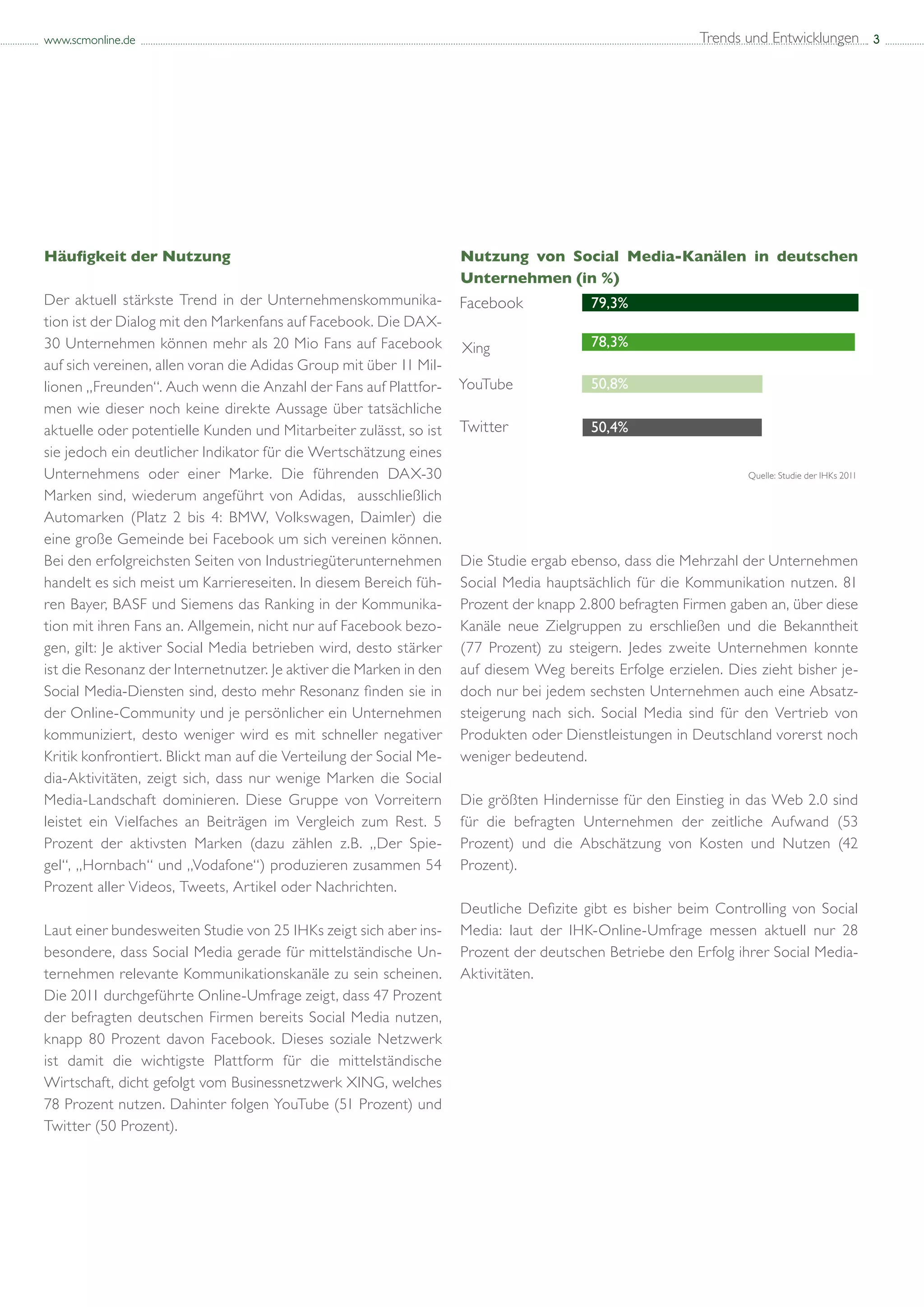 www.scmonline.de                                                                                         Trends und Entwicklungen 3




Häufigkeit der Nutzung                                              Nutzung von Social Media-Kanälen in deutschen
                                                                    Unternehmen (in %)
Der aktuell stärkste Trend in der Unternehmenskommunika-                                79,3%
tion ist der Dialog mit den Markenfans auf Facebook. Die DAX-
30 Unternehmen können mehr als 20 Mio Fans auf Facebook             Xing                78,3%
auf sich vereinen, allen voran die Adidas Group mit über 11 Mil-
lionen „Freunden“. Auch wenn die Anzahl der Fans auf Plattfor-                          50,8%
men wie dieser noch keine direkte Aussage über tatsächliche
aktuelle oder potentielle Kunden und Mitarbeiter zulässt, so ist                        50,4%
sie jedoch ein deutlicher Indikator für die Wertschätzung eines
Unternehmens oder einer Marke. Die führenden DAX-30                                                             Quelle: Studie der IHKs 2011

Marken sind, wiederum angeführt von Adidas, ausschließlich
Automarken (Platz 2 bis 4: BMW, Volkswagen, Daimler) die
eine große Gemeinde bei Facebook um sich vereinen können.
Bei den erfolgreichsten Seiten von Industriegüterunternehmen        Die Studie ergab ebenso, dass die Mehrzahl der Unternehmen
handelt es sich meist um Karriereseiten. In diesem Bereich füh-     Social Media hauptsächlich für die Kommunikation nutzen. 81
ren Bayer, BASF und Siemens das Ranking in der Kommunika-           Prozent der knapp 2.800 befragten Firmen gaben an, über diese
tion mit ihren Fans an. Allgemein, nicht nur auf Facebook bezo-     Kanäle neue Zielgruppen zu erschließen und die Bekanntheit
gen, gilt: Je aktiver Social Media betrieben wird, desto stärker    (77 Prozent) zu steigern. Jedes zweite Unternehmen konnte
ist die Resonanz der Internetnutzer. Je aktiver die Marken in den   auf diesem Weg bereits Erfolge erzielen. Dies zieht bisher je-
Social Media-Diensten sind, desto mehr Resonanz finden sie in       doch nur bei jedem sechsten Unternehmen auch eine Absatz-
der Online-Community und je persönlicher ein Unternehmen            steigerung nach sich. Social Media sind für den Vertrieb von
kommuniziert, desto weniger wird es mit schneller negativer         Produkten oder Dienstleistungen in Deutschland vorerst noch
Kritik konfrontiert. Blickt man auf die Verteilung der Social Me-   weniger bedeutend.
dia-Aktivitäten, zeigt sich, dass nur wenige Marken die Social
Media-Landschaft dominieren. Diese Gruppe von Vorreitern            Die größten Hindernisse für den Einstieg in das Web 2.0 sind
leistet ein Vielfaches an Beiträgen im Vergleich zum Rest. 5        für die befragten Unternehmen der zeitliche Aufwand (53
Prozent der aktivsten Marken (dazu zählen z.B. „Der Spie-           Prozent) und die Abschätzung von Kosten und Nutzen (42
gel“, „Hornbach“ und „Vodafone“) produzieren zusammen 54            Prozent).
Prozent aller Videos, Tweets, Artikel oder Nachrichten.
                                                                    Deutliche Defizite gibt es bisher beim Controlling von Social
Laut einer bundesweiten Studie von 25 IHKs zeigt sich aber ins-     Media: laut der IHK-Online-Umfrage messen aktuell nur 28
besondere, dass Social Media gerade für mittelständische Un-        Prozent der deutschen Betriebe den Erfolg ihrer Social Media-
ternehmen relevante Kommunikationskanäle zu sein scheinen.          Aktivitäten.
Die 2011 durchgeführte Online-Umfrage zeigt, dass 47 Prozent
der befragten deutschen Firmen bereits Social Media nutzen,
knapp 80 Prozent davon Facebook. Dieses soziale Netzwerk
ist damit die wichtigste Plattform für die mittelständische
Wirtschaft, dicht gefolgt vom Businessnetzwerk XING, welches
78 Prozent nutzen. Dahinter folgen YouTube (51 Prozent) und
Twitter (50 Prozent).
 