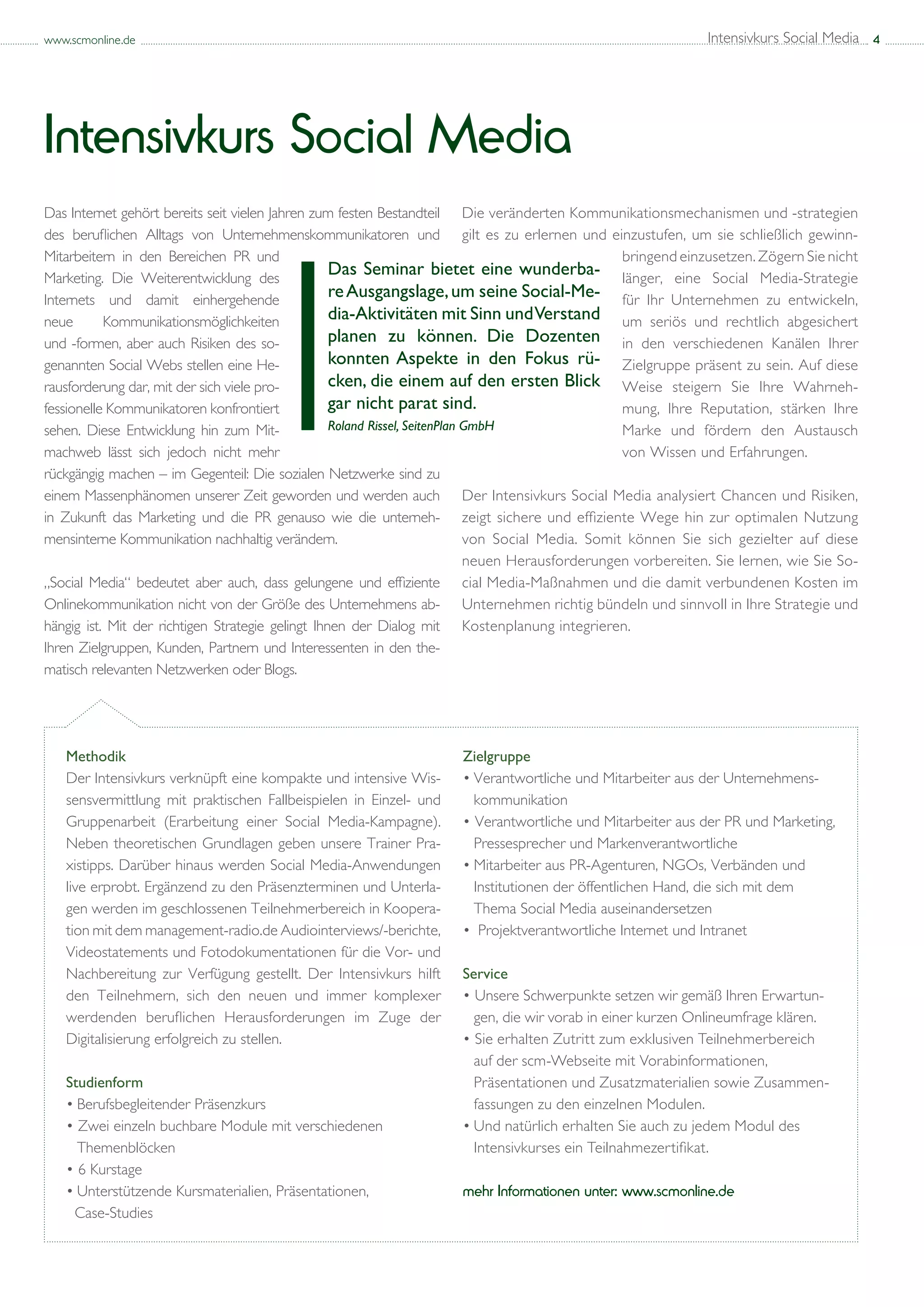 www.scmonline.de                                                                                                Intensivkurs Social Media 4




Intensivkurs Social Media
Das Internet gehört bereits seit vielen Jahren zum festen Bestandteil Die veränderten Kommunikationsmechanismen und -strategien
des beruflichen Alltags von Unternehmenskommunikatoren und gilt es zu erlernen und einzustufen, um sie schließlich gewinn-
Mitarbeitern in den Bereichen PR und                                                                bringend einzusetzen. Zögern Sie nicht
Marketing. Die Weiterentwicklung des
                                                   Das Seminar bietet eine wunderba- länger, eine Social Media-Strategie
Internets und damit einhergehende
                                                   re Ausgangslage, um seine Social-Me- für Ihr Unternehmen zu entwickeln,
neue       Kommunikationsmöglichkeiten             dia-Aktivitäten mit Sinn und Verstand um seriös und rechtlich abgesichert
und -formen, aber auch Risiken des so-             planen zu können. Die Dozenten in den verschiedenen Kanälen Ihrer
genannten Social Webs stellen eine He-             konnten Aspekte in den Fokus rü- Zielgruppe präsent zu sein. Auf diese
rausforderung dar, mit der sich viele pro-         cken, die einem auf den ersten Blick Weise steigern Sie Ihre Wahrneh-
fessionelle Kommunikatoren konfrontiert            gar nicht parat sind.                            mung, Ihre Reputation, stärken Ihre
sehen. Diese Entwicklung hin zum Mit-              Roland Rissel, SeitenPlan GmbH                   Marke und fördern den Austausch
machweb lässt sich jedoch nicht mehr                                                                von Wissen und Erfahrungen.
rückgängig machen – im Gegenteil: Die sozialen Netzwerke sind zu
einem Massenphänomen unserer Zeit geworden und werden auch Der Intensivkurs Social Media analysiert Chancen und Risiken,
in Zukunft das Marketing und die PR genauso wie die unterneh- zeigt sichere und effiziente Wege hin zur optimalen Nutzung
mensinterne Kommunikation nachhaltig verändern.                              von Social Media. Somit können Sie sich gezielter auf diese
                                                                             neuen Herausforderungen vorbereiten. Sie lernen, wie Sie So-
„Social Media“ bedeutet aber auch, dass gelungene und effiziente cial Media-Maßnahmen und die damit verbundenen Kosten im
Onlinekommunikation nicht von der Größe des Unternehmens ab- Unternehmen richtig bündeln und sinnvoll in Ihre Strategie und
hängig ist. Mit der richtigen Strategie gelingt Ihnen der Dialog mit Kostenplanung integrieren.
Ihren Zielgruppen, Kunden, Partnern und Interessenten in den the-
matisch relevanten Netzwerken oder Blogs.




   Methodik                                                           Zielgruppe
   Der Intensivkurs verknüpft eine kompakte und intensive Wis-        •	Verantwortliche und Mitarbeiter aus der Unternehmens-	
   sensvermittlung mit praktischen Fallbeispielen in Einzel- und      	 kommunikation
   Gruppenarbeit (Erarbeitung einer Social Media-Kampagne).           • Verantwortliche und Mitarbeiter aus der PR und Marketing, 	
   Neben theoretischen Grundlagen geben unsere Trainer Pra-           	 Pressesprecher und Markenverantwortliche
   xistipps. Darüber hinaus werden Social Media-Anwendungen           •	Mitarbeiter aus PR-Agenturen, NGOs, Verbänden und 	
   live erprobt. Ergänzend zu den Präsenzterminen und Unterla-        	 Institutionen der öffentlichen Hand, die sich mit dem 	
   gen werden im geschlossenen Teilnehmerbereich in Koopera-          	 Thema Social Media auseinandersetzen
   tion mit dem management-radio.de Audiointerviews/-berichte,        •	 Projektverantwortliche Internet und Intranet
   Videostatements und Fotodokumentationen für die Vor- und
   Nachbereitung zur Verfügung gestellt. Der Intensivkurs hilft       Service
   den Teilnehmern, sich den neuen und immer komplexer                • Unsere Schwerpunkte setzen wir gemäß Ihren Erwartun-	
   werdenden beruflichen Herausforderungen im Zuge der                	 gen, die wir vorab in einer kurzen Onlineumfrage klären.
   Digitalisierung erfolgreich zu stellen.                            • Sie erhalten Zutritt zum exklusiven Teilnehmerbereich 	
                                                                      	 auf der scm-Webseite mit Vorabinformationen, 		
   Studienform                                                        	 Präsentationen und Zusatzmaterialien sowie Zusammen- 	
   •	Berufsbegleitender Präsenzkurs                                   	 fassungen zu den einzelnen Modulen.
   • Zwei einzeln buchbare Module mit verschiedenen 		                •	Und natürlich erhalten Sie auch zu jedem Modul des 	
   	 Themenblöcken                                                    	 Intensivkurses ein Teilnahmezertifikat.
   • 6 Kurstage
   •	Unterstützende Kursmaterialien, Präsentationen,                  mehr Informationen unter: www.scmonline.de
     Case-Studies
 
