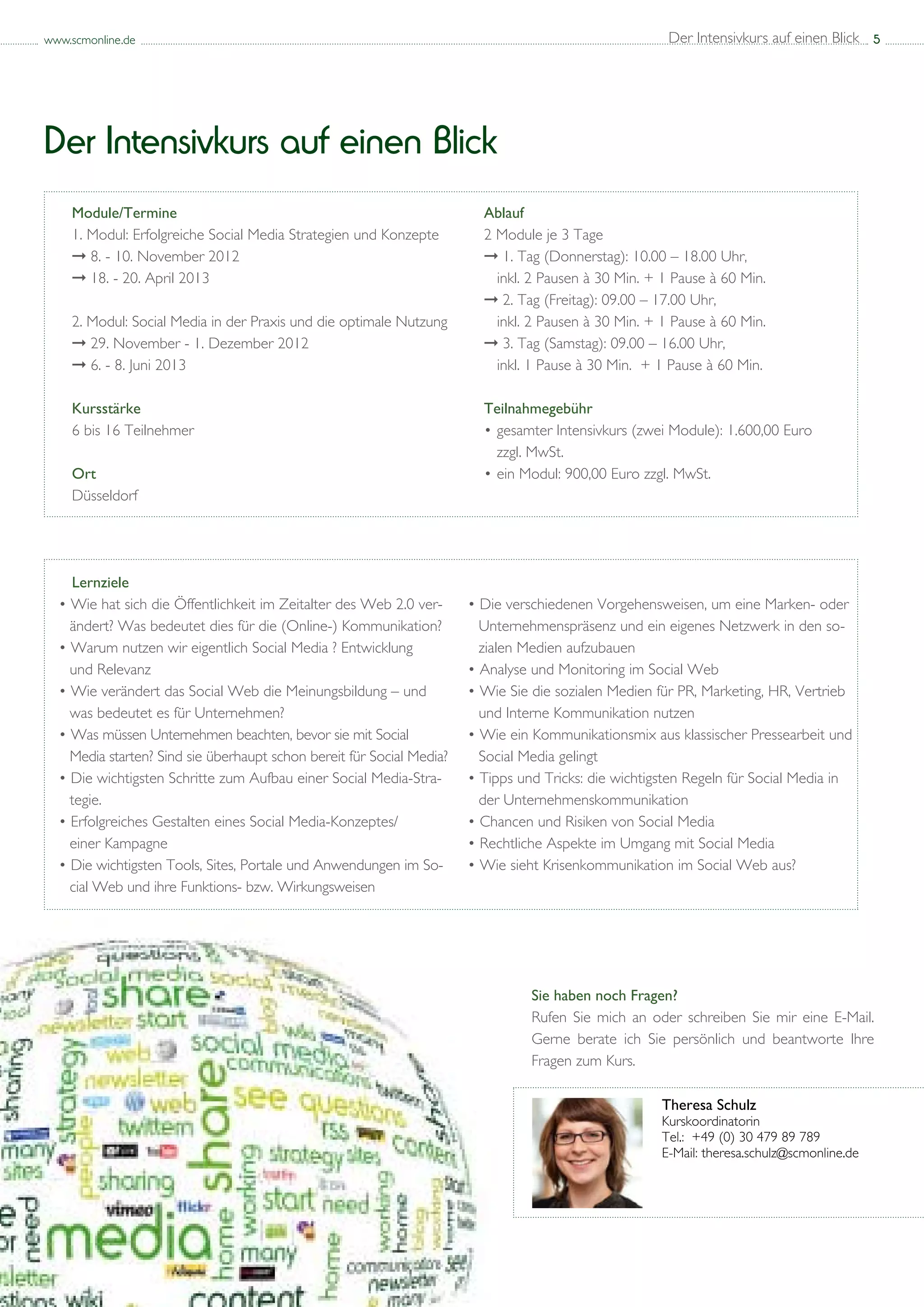 www.scmonline.de                                                                                       Der Intensivkurs auf einen Blick 5




Der Intensivkurs auf einen Blick
    Module/Termine                                                       Ablauf
    1. Modul: Erfolgreiche Social Media Strategien und Konzepte          2 Module je 3 Tage
    ➞ 8. - 10. November 2012                                             ➞ 1. Tag (Donnerstag): 10.00 – 18.00 Uhr, 			
    ➞ 18. - 20. April 2013                                                 inkl. 2 Pausen à 30 Min. + 1 Pause à 60 Min.
                                                                         ➞ 2. Tag (Freitag): 09.00 – 17.00 Uhr, 				
    2. Modul: Social Media in der Praxis und die optimale Nutzung          inkl. 2 Pausen à 30 Min. + 1 Pause à 60 Min.
    ➞ 29. November - 1. Dezember 2012                                    ➞ 3. Tag (Samstag): 09.00 – 16.00 Uhr, 				
    ➞ 6. - 8. Juni 2013                                                    inkl. 1 Pause à 30 Min. + 1 Pause à 60 Min.

    Kursstärke                                                           Teilnahmegebühr
    6 bis 16 Teilnehmer                                                  •	 gesamter Intensivkurs (zwei Module): 1.600,00 Euro
                                                                         	 zzgl. MwSt.
    Ort                                                                  •	 ein Modul: 900,00 Euro zzgl. MwSt.
    Düsseldorf




    Lernziele
  • Wie hat sich die Öffentlichkeit im Zeitalter des Web 2.0 ver-	     • Die verschiedenen Vorgehensweisen, um eine Marken- oder 	
  	 ändert? Was bedeutet dies für die (Online-) Kommunikation?         	 Unternehmenspräsenz und ein eigenes Netzwerk in den so-	
  • Warum nutzen wir eigentlich Social Media ? Entwicklung 	           	 zialen Medien aufzubauen
  	 und Relevanz                                                       • Analyse und Monitoring im Social Web
  • Wie verändert das Social Web die Meinungsbildung – und 	           • Wie Sie die sozialen Medien für PR, Marketing, HR, Vertrieb 	
  	 was bedeutet es für Unternehmen?                                   	 und Interne Kommunikation nutzen
  • Was müssen Unternehmen beachten, bevor sie mit Social 	            • Wie ein Kommunikationsmix aus klassischer Pressearbeit und 	
  	 Media starten? Sind sie überhaupt schon bereit für Social Media?   	 Social Media gelingt
  • Die wichtigsten Schritte zum Aufbau einer Social Media-Stra-	      • Tipps und Tricks: die wichtigsten Regeln für Social Media in 	
  	 tegie.                                                             	 der Unternehmenskommunikation
  • Erfolgreiches Gestalten eines Social Media-Konzeptes/ 	            • Chancen und Risiken von Social Media
  	 einer Kampagne                                                     • Rechtliche Aspekte im Umgang mit Social Media
  • Die wichtigsten Tools, Sites, Portale und Anwendungen im So-	      • Wie sieht Krisenkommunikation im Social Web aus?
  	 cial Web und ihre Funktions- bzw. Wirkungsweisen




                                                                                 Sie haben noch Fragen?
                                                                                 Rufen Sie mich an oder schreiben Sie mir eine E-Mail.
                                                                                 Gerne berate ich Sie persönlich und beantworte Ihre
                                                                                 Fragen zum Kurs.

                                                                                                      Theresa Schulz
                                                                                                      Kurskoordinatorin
                                                                                                      Tel.:	 +49 (0) 30 479 89 789
                                                                                                      E-Mail: theresa.schulz@scmonline.de
 