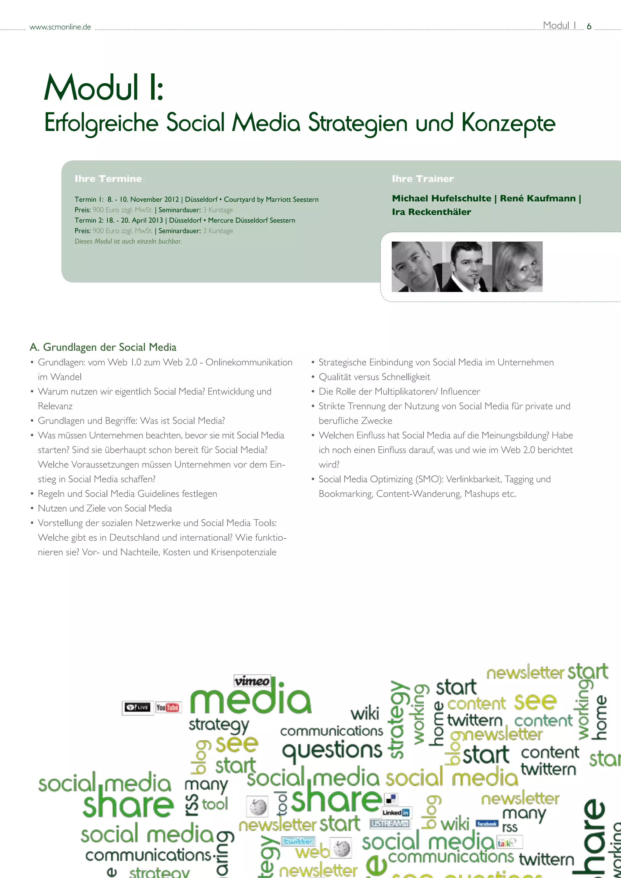 www.scmonline.de                                                                                                                           Modul 1 6




   Modul I:
   Erfolgreiche Social Media Strategien und Konzepte
           Ihre Termine                                                                             Ihre Trainer

           Termin 1: 8. - 10. November 2012 | Düsseldorf • Courtyard by Marriott Seestern           Michael Hufelschulte | René Kaufmann |
           Preis: 900 Euro zzgl. MwSt. | Seminardauer: 3 Kurstage				                               Ira Reckenthäler
           Termin 2: 18. - 20. April 2013 | Düsseldorf • Mercure Düsseldorf Seestern
           Preis: 900 Euro zzgl. MwSt. | Seminardauer: 3 Kurstage
           Dieses Modul ist auch einzeln buchbar.




A. Grundlagen der Social Media
• 	 rundlagen: vom Web 1.0 zum Web 2.0 - Onlinekommunikation 	
  G                                                                             • 	 trategische Einbindung von Social Media im Unternehmen
                                                                                  S
	 im Wandel                                                                     • 	 ualität versus Schnelligkeit
                                                                                  Q
• 	 arum nutzen wir eigentlich Social Media? Entwicklung und
  W                                                                             • 	 ie Rolle der Multiplikatoren/ Influencer
                                                                                  D
	 Relevanz                                                                      • 	 trikte Trennung der Nutzung von Social Media für private und 	
                                                                                  S
• 	 rundlagen und Begriffe: Was ist Social Media?
  G                                                                             	 berufliche Zwecke
• 	 as müssen Unternehmen beachten, bevor sie mit Social Media 		
  W                                                                             • 	 elchen Einfluss hat Social Media auf die Meinungsbildung? Habe 	
                                                                                  W
	 starten? Sind sie überhaupt schon bereit für Social Media?                    	 ich noch einen Einfluss darauf, was und wie im Web 2.0 berichtet 	
	 Welche Voraussetzungen müssen Unternehmen vor dem Ein-		                      	 wird?
	 stieg in Social Media schaffen?                                               • 	 ocial Media Optimizing (SMO): Verlinkbarkeit, Tagging und 		
                                                                                  S
• 	 egeln und Social Media Guidelines festlegen
  R                                                                             	 Bookmarking, Content-Wanderung, Mashups etc.
• 	 utzen und Ziele von Social Media
  N
• 	 orstellung der sozialen Netzwerke und Social Media Tools: 		
  V
	 Welche gibt es in Deutschland und international? Wie funktio-		
	 nieren sie? Vor- und Nachteile, Kosten und Krisenpotenziale
 