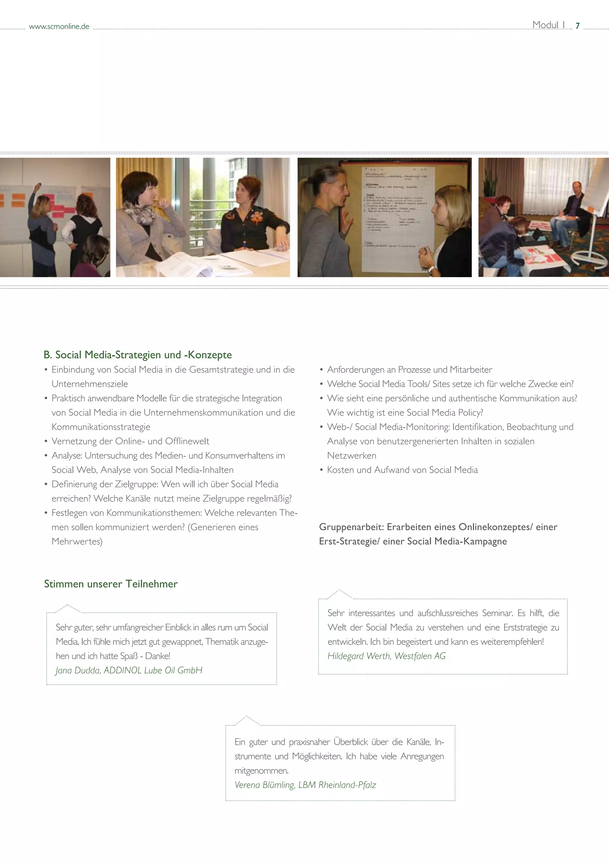 www.scmonline.de                                                                                                                          Modul 1 7




   B. Social Media-Strategien und -Konzepte
   • 	 inbindung von Social Media in die Gesamtstrategie und in die 		
      E                                                                          • 	 nforderungen an Prozesse und Mitarbeiter
                                                                                   A
   	 Unternehmensziele                                                           • 	 elche Social Media Tools/ Sites setze ich für welche Zwecke ein?
                                                                                   W
   • 	 raktisch anwendbare Modelle für die strategische Integration 		
      P                                                                          • 	 ie sieht eine persönliche und authentische Kommunikation aus? 	
                                                                                   W
   	 von Social Media in die Unternehmenskommunikation und die 		                	 Wie wichtig ist eine Social Media Policy?
   	 Kommunikationsstrategie                                                     • 	 eb-/ Social Media-Monitoring: Identifikation, Beobachtung und 		
                                                                                   W
   • 	 ernetzung der Online- und Offlinewelt
      V                                                                          	 Analyse von benutzergenerierten Inhalten in sozialen 			
   • 	Analyse: Untersuchung des Medien- und Konsumverhaltens im 		               	 Netzwerken
   	 Social Web, Analyse von Social Media-Inhalten                               • 	 osten und Aufwand von Social Media
                                                                                   K
   • 	 efinierung der Zielgruppe: Wen will ich über Social Media 		
      D
   	 erreichen? Welche Kanäle 	nutzt meine Zielgruppe regelmäßig?
   • 	Festlegen von Kommunikationsthemen: Welche relevanten The-		
   	 men sollen kommuniziert werden? (Generieren eines 			                       Gruppenarbeit: Erarbeiten eines Onlinekonzeptes/ einer
   	 Mehrwertes)                                                                 Erst-Strategie/ einer Social Media-Kampagne



    Stimmen unserer Teilnehmer

                                                                                   Sehr interessantes und aufschlussreiches Seminar. Es hilft, die
       Sehr guter, sehr umfangreicher Einblick in alles rum um Social              Welt der Social Media zu verstehen und eine Erststrategie zu
       Media. Ich fühle mich jetzt gut gewappnet, Thematik anzuge-                 entwickeln. Ich bin begeistert und kann es weiterempfehlen!
       hen und ich hatte Spaß - Danke!                                             Hildegard Werth, Westfalen AG
       Jana Dudda, ADDINOL Lube Oil GmbH




                                                           Ein guter und praxisnaher Überblick über die Kanäle, In-
                                                           strumente und Möglichkeiten. Ich habe viele Anregungen
                                                           mitgenommen.
                                                           Verena Blümling, LBM Rheinland-Pfalz
 