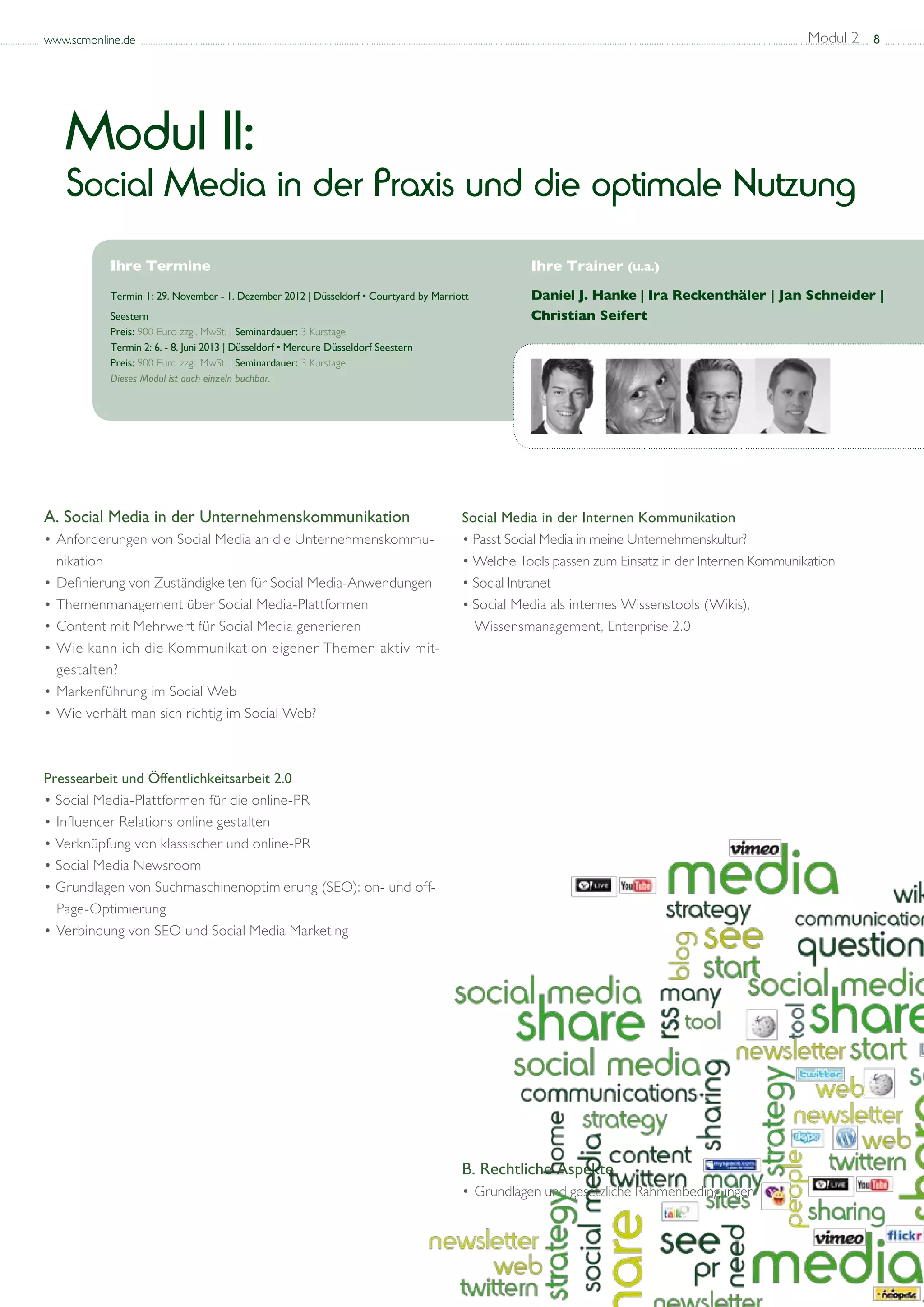 www.scmonline.de                                                                                                                                 Modul 2 8




   Modul II:
   Social Media in der Praxis und die optimale Nutzung
           Ihre Termine                                                                           Ihre Trainer (u.a.)
           Termin 1: 29. November - 1. Dezember 2012 | Düsseldorf • Courtyard by Marriott         Daniel J. Hanke | Ira Reckenthäler | Jan Schneider |
           Seestern                                                                               Christian Seifert
           Preis: 900 Euro zzgl. MwSt. | Seminardauer: 3 Kurstage 			
           Termin 2: 6. - 8. Juni 2013 | Düsseldorf • Mercure Düsseldorf Seestern
           Preis: 900 Euro zzgl. MwSt. | Seminardauer: 3 Kurstage
           Dieses Modul ist auch einzeln buchbar.




A. Social Media in der Unternehmenskommunikation                                       Social Media in der Internen Kommunikation
• 	 nforderungen von Social Media an die Unternehmenskommu-		
  A                                                                                    • Passt Social Media in meine Unternehmenskultur?
	 nikation                                                                             • Welche Tools passen zum Einsatz in der Internen Kommunikation
• 	 efinierung von Zuständigkeiten für Social Media-Anwendungen
  D                                                                                    • Social Intranet
• 	 hemenmanagement über Social Media-Plattformen
  T                                                                                    • Social Media als internes Wissenstools (Wikis),
• 	 ontent mit Mehrwert für Social Media generieren
  C                                                                                    	 Wissensmanagement, Enterprise 2.0
• 	 ie kann ich die Kommunikation eigener Themen aktiv mit-	
  W
	 gestalten?
• 	 arkenführung im Social Web
  M
• 	 ie verhält man sich richtig im Social Web?
  W



Pressearbeit und Öffentlichkeitsarbeit 2.0
• Social Media-Plattformen für die online-PR
•	Influencer Relations online gestalten
• Verknüpfung von klassischer und online-PR
• Social Media Newsroom
• Grundlagen von Suchmaschinenoptimierung (SEO): on- und off-	
	 Page-Optimierung
•	Verbindung von SEO und Social Media Marketing




                                                                                       B. Rechtliche Aspekte
                                                                                       • 	Grundlagen und gesetzliche Rahmenbedingungen
 