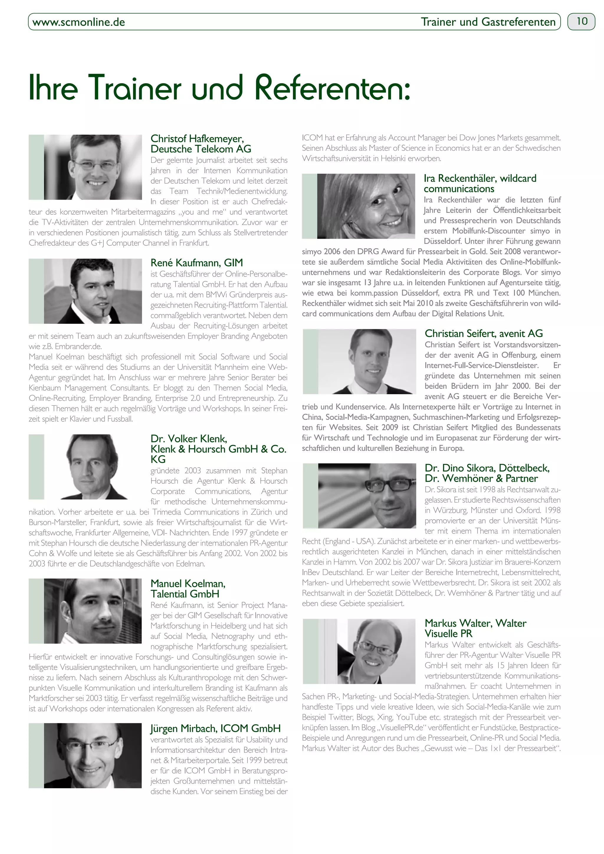 www.scmonline.de                                                                                                            Trainer und Gastreferenten                      10




Ihre Trainer und Referenten:
                                                                                       ICOM hat er Erfahrung als Account Manager bei Dow Jones Markets gesammelt.
                                       Deutsche Telekom AG                             Seinen Abschluss als Master of Science in Economics hat er an der Schwedischen
                                      Der gelernte Journalist arbeitet seit sechs      Wirtschaftsuniversität in Helsinki erworben.
                                      Jahren in der Internen Kommunikation
                                      der Deutschen Telekom und leitet derzeit                                                Ira Reckenthäler, wildcard
                                      das Team Technik/Medienentwicklung.                                                     communications
                                      In dieser Position ist er auch Chefredak-                                               Ira Reckenthäler war die letzten fünf
teur des konzernweiten Mitarbeitermagazins „you and me“ und verantwortet
die TV-Aktivitäten der zentralen Unternehmenskommunikation. Zuvor war er                                                      und Pressesprecherin von Deutschlands
in verschiedenen Positionen journalistisch tätig, zum Schluss als Stellvertretender
Chefredakteur des G+J Computer Channel in Frankfurt.                                                                          Düsseldorf. Unter ihrer Führung gewann
                                                                                                                                                                   -
                                       René Kaufmann, GIM                                                                                                          -
                                     ist Geschäftsführer der Online-Personalbe-
                                     ratung Talential GmbH. Er hat den Aufbau          war sie insgesamt 13 Jahre u.a. in leitenden Funktionen auf Agenturseite tätig,
                                     der u.a. mit dem BMWi Gründerpreis aus-
                                     gezeichneten Recruiting-Plattform Talential.      Reckenthäler widmet sich seit Mai 2010 als zweite Geschäftsführerin von wild-
                                     commaßgeblich verantwortet. Neben dem
                                     Ausbau der Recruiting-Lösungen arbeitet
er mit seinem Team auch an zukunftsweisenden Employer Branding Angeboten
wie z.B. Embrander.de.                                                                                                                                                   -
Manuel Koelman beschäftigt sich professionell mit Social Software und Social
Media seit er während des Studiums an der Universität Mannheim eine Web-                                                      Internet-Full-Service-Dienstleister. Er
Agentur gegründet hat. Im Anschluss war er mehrere Jahre Senior Berater bei                                                   gründete das Unternehmen mit seinen
Kienbaum Management Consultants. Er bloggt zu den Themen Social Media,
Online-Recruiting, Employer Branding, Enterprise 2.0 und Entrepreneurship. Zu                                                 avenit AG steuert er die Bereiche Ver-
diesen Themen hält er auch regelmäßig Vorträge und Workshops. In seiner Frei-
zeit spielt er Klavier und Fussball.                                                                                                                                     -

                                       Dr. Volker Klenk,                               für Wirtschaft und Technologie und im Europasenat zur Förderung der wirt-
                                                                                       schaftlichen und kulturellen Beziehung in Europa.
                                       KG
                                      gründete 2003 zusammen mit Stephan
                                      Hoursch die Agentur Klenk & Hoursch                                                     Dr. Wemhöner & Partner
                                      Corporate Communications, Agentur                                                     Dr. Sikora ist seit 1998 als Rechtsanwalt zu-
                                      für methodische Unternehmenskommu-                                                    gelassen. Er studierte Rechtswissenschaften
nikation. Vorher arbeitete er u.a. bei Trimedia Communications in Zürich und                                                in Würzburg, Münster und Oxford. 1998
Burson-Marsteller, Frankfurt, sowie als freier Wirtschaftsjournalist für die Wirt-                                          promovierte er an der Universität Müns-
schaftswoche, Frankfurter Allgemeine, VDI- Nachrichten. Ende 1997 gründete er                                               ter mit einem Thema im internationalen
mit Stephan Hoursch die deutsche Niederlassung der internationalen PR-Agentur          Recht (England - USA). Zunächst arbeitete er in einer marken- und wettbewerbs-
Cohn & Wolfe und leitete sie als Geschäftsführer bis Anfang 2002. Von 2002 bis         rechtlich ausgerichteten Kanzlei in München, danach in einer mittelständischen
2003 führte er die Deutschlandgeschäfte von Edelman.                                   Kanzlei in Hamm. Von 2002 bis 2007 war Dr. Sikora Justiziar im Brauerei-Konzern
                                                                                       InBev Deutschland. Er war Leiter der Bereiche Internetrecht, Lebensmittelrecht,
                                       Manuel Koelman,                                 Marken- und Urheberrecht sowie Wettbewerbsrecht. Dr. Sikora ist seit 2002 als
                                                                                       Rechtsanwalt in der Sozietät Döttelbeck, Dr. Wemhöner & Partner tätig und auf
                                        René Kaufmann, ist Senior Project Mana-        eben diese Gebiete spezialisiert.
                                        ger bei der GIM Gesellschaft für Innovative
                                        Marktforschung in Heidelberg und hat sich                                             Markus Walter, Walter
                                        auf Social Media, Netnography und eth-                                                Visuelle PR
                                        nographische Marktforschung spezialisiert.                                            Markus Walter entwickelt als Geschäfts-
Hierfür entwickelt er innovative Forschungs- und Consultinglösungen sowie in-                                                 führer der PR-Agentur Walter Visuelle PR
telligente Visualisierungstechniken, um handlungsorientierte und greifbare Ergeb-                                             GmbH seit mehr als 15 Jahren Ideen für
nisse zu liefern. Nach seinem Abschluss als Kulturanthropologe mit den Schwer-                                                vertriebsunterstützende Kommunikations-
punkten Visuelle Kommunikation und interkulturellem Branding ist Kaufmann als                                                 maßnahmen. Er coacht Unternehmen in
Marktforscher sei 2003 tätig. Er verfasst regelmäßig wissenschaftliche Beiträge und    Sachen PR-, Marketing- und Social-Media-Strategien. Unternehmen erhalten hier
ist auf Workshops oder internationalen Kongressen als Referent aktiv.                  handfeste Tipps und viele kreative Ideen, wie sich Social-Media-Kanäle wie zum
                                                                                       Beispiel Twitter, Blogs, Xing, YouTube etc. strategisch mit der Pressearbeit ver-
                                                                                       knüpfen lassen. Im Blog „VisuellePR.de“ veröffentlicht er Fundstücke, Bestpractice-
                                       verantwortet als Spezialist für Usability und   Beispiele und Anregungen rund um die Pressearbeit, Online-PR und Social Media.
                                       Informationsarchitektur den Bereich Intra-      Markus Walter ist Autor des Buches „Gewusst wie – Das 1x1 der Pressearbeit“.
                                       net & Mitarbeiterportale. Seit 1999 betreut
                                       er für die ICOM GmbH in Beratungspro-
                                       jekten Großunternehmen und mittelstän-
                                       dische Kunden. Vor seinem Einstieg bei der
 