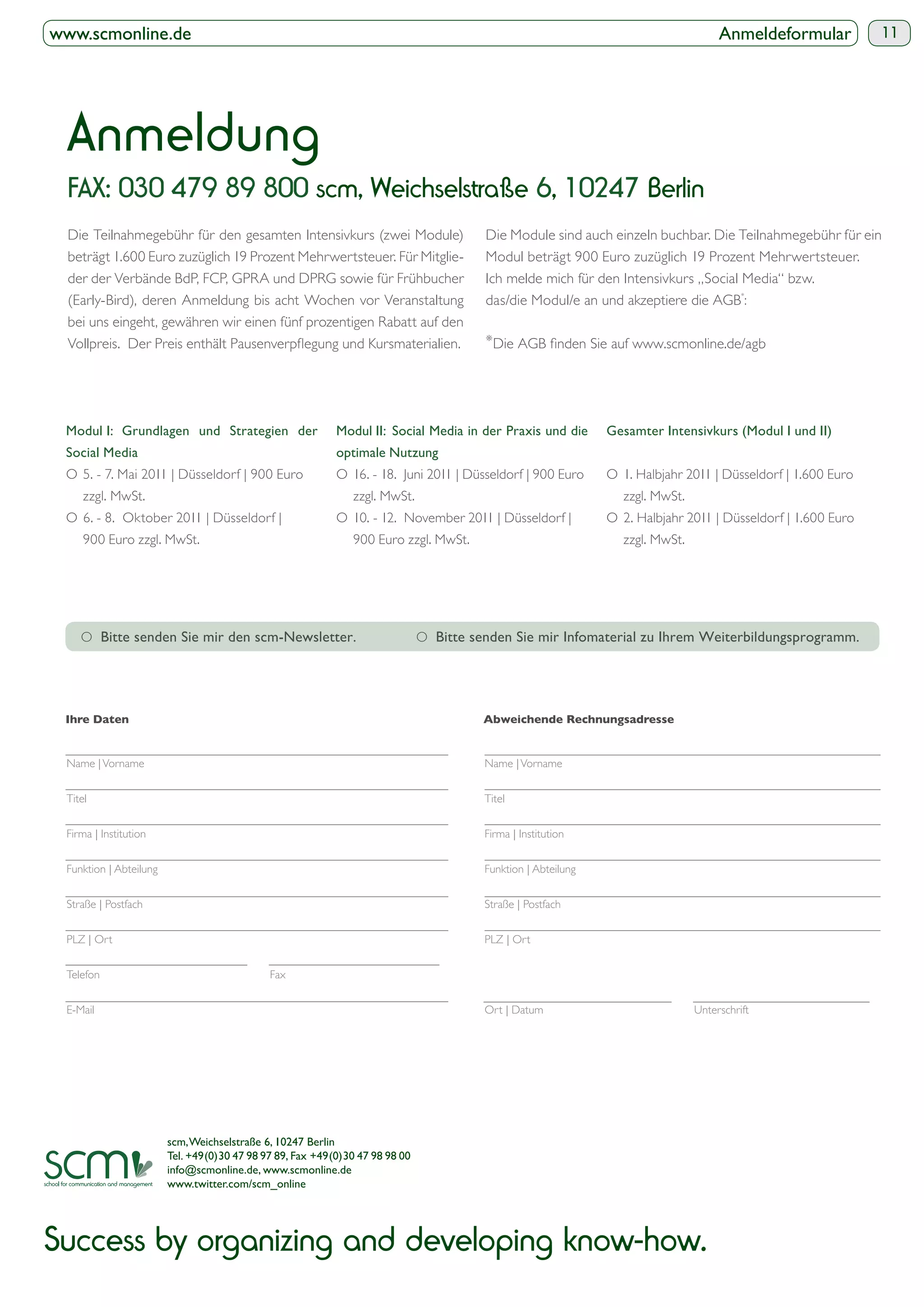 www.scmonline.de                                                                                                                   Anmeldeformular          11




  Anmeldung
  FAX: 030 479 89 800 scm, Weichselstraße 6, 10247 Berlin
  Die Teilnahmegebühr für den gesamten Intensivkurs (zwei Module)                     Die Module sind auch einzeln buchbar. Die Teilnahmegebühr für ein
  beträgt 1.600 Euro zuzüglich 19 Prozent Mehrwertsteuer. Für Mitglie-                Modul beträgt 900 Euro zuzüglich 19 Prozent Mehrwertsteuer.
  der der Verbände BdP, FCP, GPRA und DPRG sowie für Frühbucher                       Ich melde mich für den Intensivkurs „Social Media“ bzw.
  (Early-Bird), deren Anmeldung bis acht Wochen vor Veranstaltung                     das/die Modul/e an und akzeptiere die AGB*:
  bei uns eingeht, gewähren wir einen fünf prozentigen Rabatt auf den
                                                                                      *




 Modul I: Grundlagen und Strategien der                    Modul II: Social Media in der Praxis und die      Gesamter Intensivkurs (Modul I und II)
 Social Media
 O 5. - 7. Mai 2011 | Düsseldorf | 900 Euro                O 16. - 18. Juni 2011 | Düsseldorf | 900 Euro     O 1. Halbjahr 2011 | Düsseldorf | 1.600 Euro
     zzgl. MwSt.                                               zzgl. MwSt.                                      zzgl. MwSt.
 O 6. - 8. Oktober 2011 | Düsseldorf |                     O 10. - 12. November 2011 | Düsseldorf |          O 2. Halbjahr 2011 | Düsseldorf | 1.600 Euro
     900 Euro zzgl. MwSt.                                      900 Euro zzgl. MwSt.                             zzgl. MwSt.




    O                                                                         O




 Name | Vorname                                                                       Name | Vorname


 Titel                                                                                Titel


 Firma | Institution                                                                  Firma | Institution


 Funktion | Abteilung                                                                 Funktion | Abteilung


 Straße | Postfach                                                                    Straße | Postfach


 PLZ | Ort                                                                            PLZ | Ort


 Telefon                                     Fax


 E-Mail                                                                               Ort | Datum                             Unterschrift




                        scm, Weichselstraße 6, 10247 Berlin
                        Tel. +49(0)30 47 98 97 89, Fax +49(0)30 47 98 98 00
                        info@scmonline.de, www.scmonline.de
                        www.twitter.com/scm_online




Success by organizing and developing know-how.
 