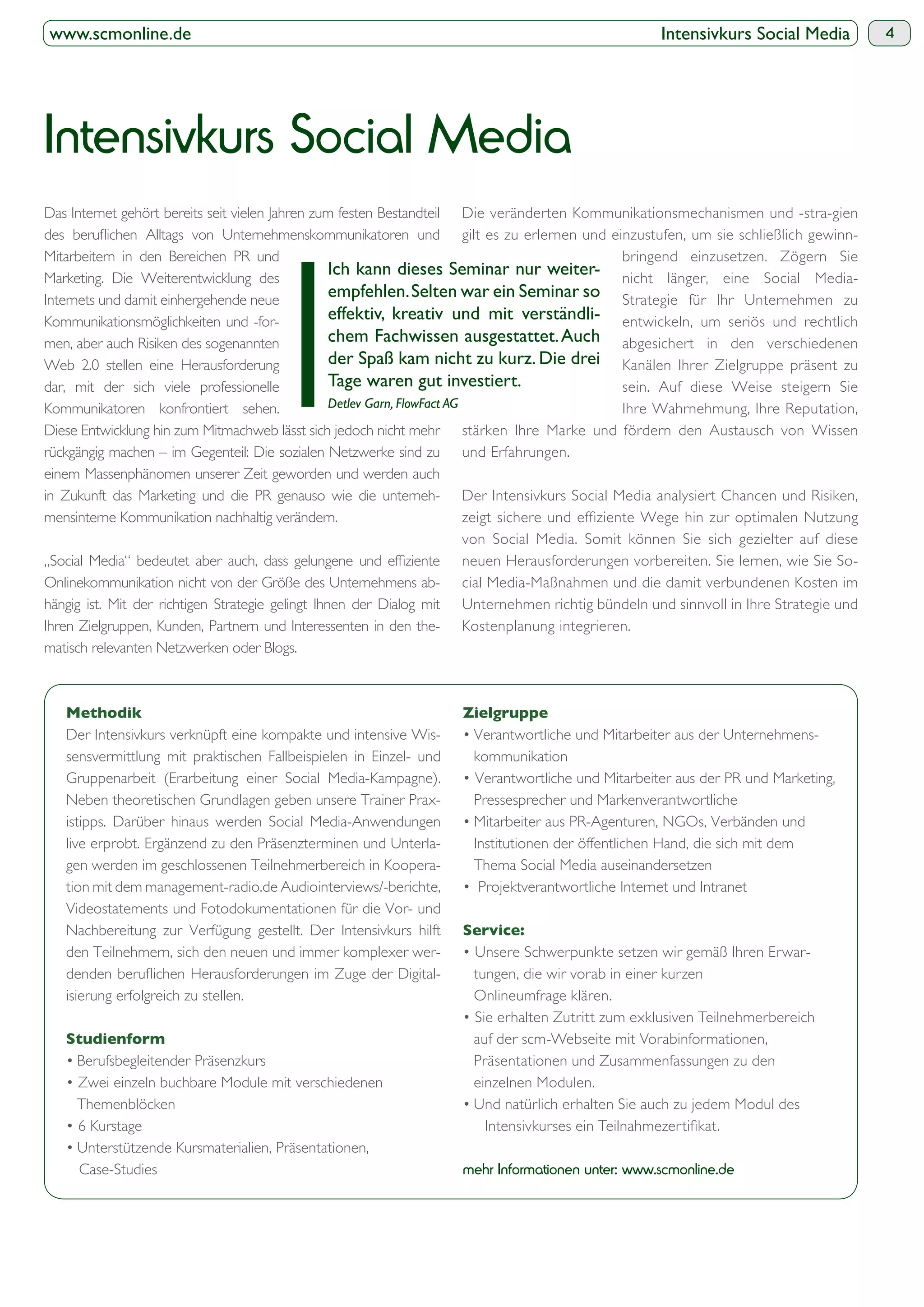www.scmonline.de                                                                                         Intensivkurs Social Media            4




Intensivkurs Social Media
Das Internet gehört bereits seit vielen Jahren zum festen Bestandteil       Die veränderten Kommunikationsmechanismen und -stra-gien
                                                                            gilt es zu erlernen und einzustufen, um sie schließlich gewinn-
Mitarbeitern in den Bereichen PR und                                                                  bringend einzusetzen. Zögern Sie
Marketing. Die Weiterentwicklung des
                                                   Ich kann dieses Seminar nur weiter- nicht länger, eine Social Media-
Internets und damit einhergehende neue
                                                   empfehlen. Selten war ein Seminar so Strategie für Ihr Unternehmen zu
Kommunikationsmöglichkeiten und -for-              effektiv, kreativ und mit verständli- entwickeln, um seriös und rechtlich
men, aber auch Risiken des sogenannten             chem Fachwissen ausgestattet. Auch abgesichert in den verschiedenen
Web 2.0 stellen eine Herausforderung               der Spaß kam nicht zu kurz. Die drei Kanälen Ihrer Zielgruppe präsent zu
dar, mit der sich viele professionelle             Tage waren gut investiert.                         sein. Auf diese Weise steigern Sie
Kommunikatoren konfrontiert sehen.                 Detlev Garn, FlowFact AG                           Ihre Wahrnehmung, Ihre Reputation,
Diese Entwicklung hin zum Mitmachweb lässt sich jedoch nicht mehr stärken Ihre Marke und fördern den Austausch von Wissen
rückgängig machen – im Gegenteil: Die sozialen Netzwerke sind zu und Erfahrungen.
einem Massenphänomen unserer Zeit geworden und werden auch
in Zukunft das Marketing und die PR genauso wie die unterneh- Der Intensivkurs Social Media analysiert Chancen und Risiken,
mensinterne Kommunikation nachhaltig verändern.
                                                                            von Social Media. Somit können Sie sich gezielter auf diese
                                                                            neuen Herausforderungen vorbereiten. Sie lernen, wie Sie So-
Onlinekommunikation nicht von der Größe des Unternehmens ab- cial Media-Maßnahmen und die damit verbundenen Kosten im
hängig ist. Mit der richtigen Strategie gelingt Ihnen der Dialog mit Unternehmen richtig bündeln und sinnvoll in Ihre Strategie und
Ihren Zielgruppen, Kunden, Partnern und Interessenten in den the- Kostenplanung integrieren.
matisch relevanten Netzwerken oder Blogs.




   Der Intensivkurs verknüpft eine kompakte und intensive Wis-
   sensvermittlung mit praktischen Fallbeispielen in Einzel- und         kommunikation
   Gruppenarbeit (Erarbeitung einer Social Media-Kampagne).
   Neben theoretischen Grundlagen geben unsere Trainer Prax-             Pressesprecher und Markenverantwortliche
   istipps. Darüber hinaus werden Social Media-Anwendungen
   live erprobt. Ergänzend zu den Präsenzterminen und Unterla-           Institutionen der öffentlichen Hand, die sich mit dem
   gen werden im geschlossenen Teilnehmerbereich in Koopera-             Thema Social Media auseinandersetzen
   tion mit dem management-radio.de Audiointerviews/-berichte,
   Videostatements und Fotodokumentationen für die Vor- und
   Nachbereitung zur Verfügung gestellt. Der Intensivkurs hilft
   den Teilnehmern, sich den neuen und immer komplexer wer-
                                                               -         tungen, die wir vorab in einer kurzen
   isierung erfolgreich zu stellen.                                      Onlineumfrage klären.

                                                                         auf der scm-Webseite mit Vorabinformationen,
                                                                         Präsentationen und Zusammenfassungen zu den
                                                                         einzelnen Modulen.
     Themenblöcken



      Case-Studies                                                      mehr Informationen unter: www.scmonline.de
 