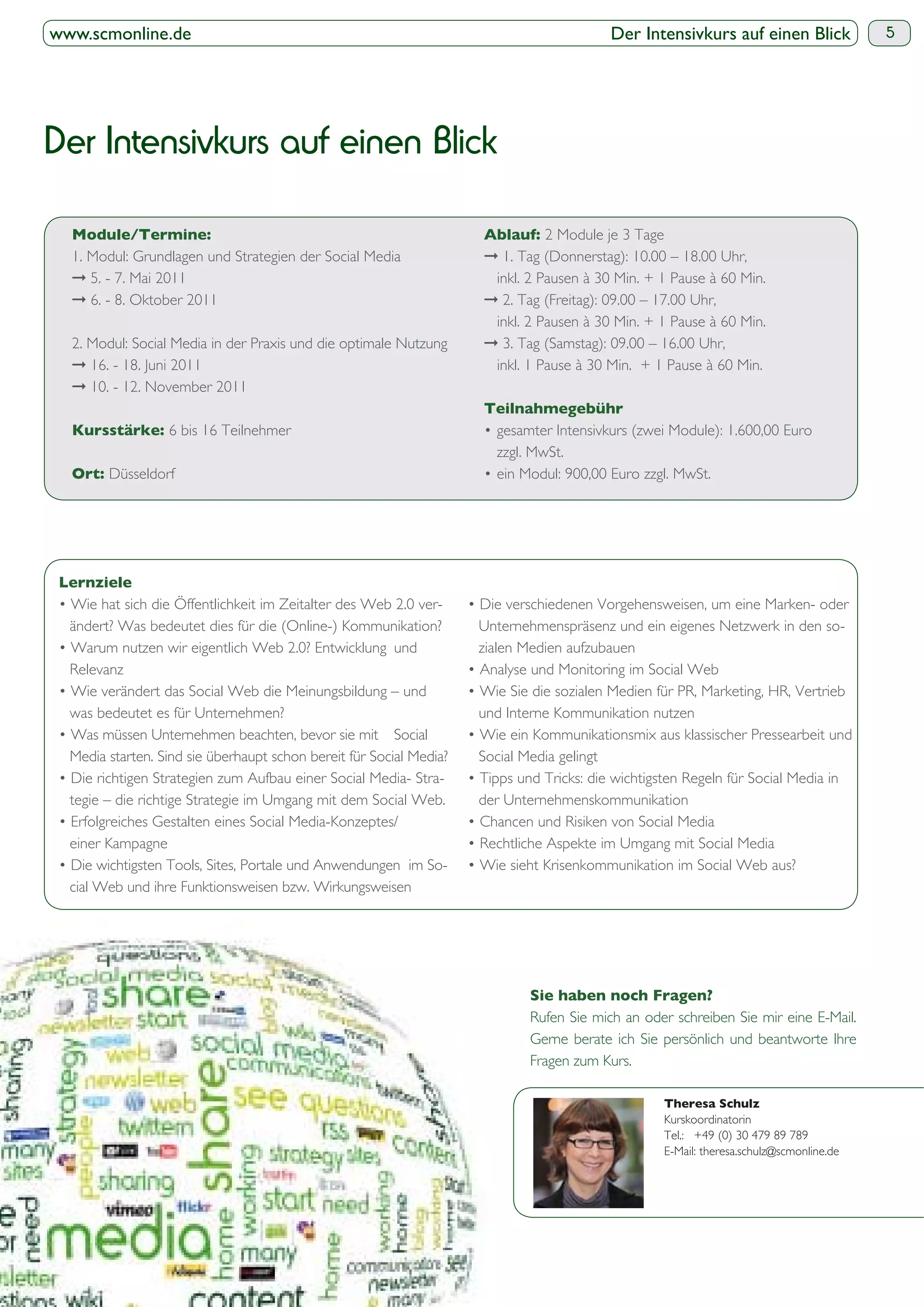 www.scmonline.de                                                                            Der Intensivkurs auf einen Blick             5




Der Intensivkurs auf einen Blick

                                                                                 2 Module je 3 Tage
  1. Modul: Grundlagen und Strategien der Social Media                   1. Tag (Donnerstag): 10.00 – 18.00 Uhr,
     5. - 7. Mai 2011                                                   inkl. 2 Pausen à 30 Min. + 1 Pause à 60 Min.
     6. - 8. Oktober 2011                                                2. Tag (Freitag): 09.00 – 17.00 Uhr,
                                                                        inkl. 2 Pausen à 30 Min. + 1 Pause à 60 Min.
  2. Modul: Social Media in der Praxis und die optimale Nutzung          3. Tag (Samstag): 09.00 – 16.00 Uhr,
     16. - 18. Juni 2011                                                inkl. 1 Pause à 30 Min. + 1 Pause à 60 Min.
     10. - 12. November 2011

                   6 bis 16 Teilnehmer
                                                                        zzgl. MwSt.
        Düsseldorf




  ändert? Was bedeutet dies für die (Online-) Kommunikation?         Unternehmenspräsenz und ein eigenes Netzwerk in den so-
                                                                     zialen Medien aufzubauen
  Relevanz

  was bedeutet es für Unternehmen?                                   und Interne Kommunikation nutzen

  Media starten. Sind sie überhaupt schon bereit für Social Media?   Social Media gelingt

  tegie – die richtige Strategie im Umgang mit dem Social Web.       der Unternehmenskommunikation

  einer Kampagne

  cial Web und ihre Funktionsweisen bzw. Wirkungsweisen




                                                                             Rufen Sie mich an oder schreiben Sie mir eine E-Mail.
                                                                             Gerne berate ich Sie persönlich und beantworte Ihre
                                                                             Fragen zum Kurs.


                                                                                                   Kurskoordinatorin
                                                                                                   Tel.: +49 (0) 30 479 89 789
                                                                                                   E-Mail: theresa.schulz@scmonline.de
 