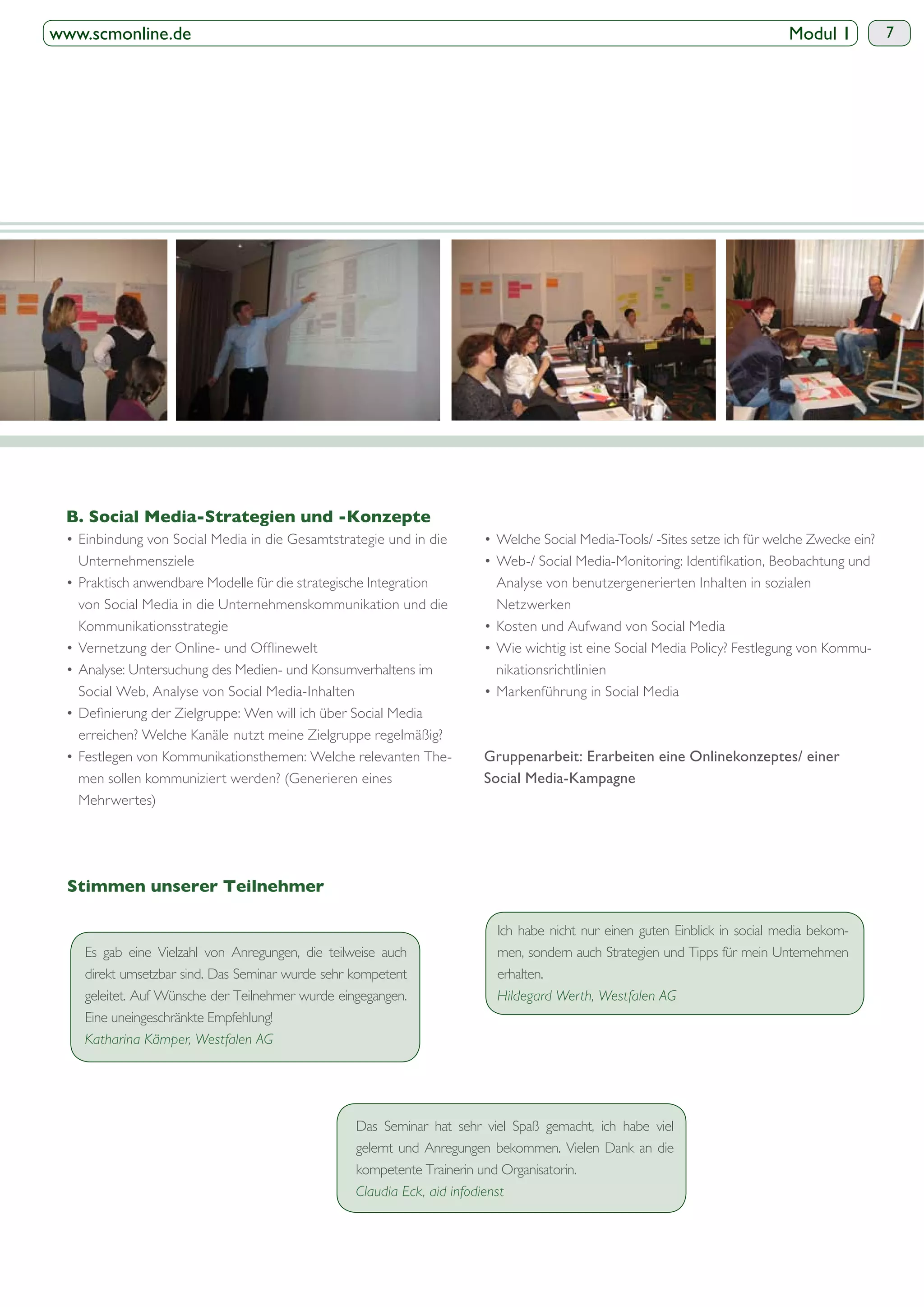 www.scmonline.de                                                                                                             Modul 1       7




   Unternehmensziele
                                                                          Analyse von benutzergenerierten Inhalten in sozialen
   von Social Media in die Unternehmenskommunikation und die              Netzwerken
   Kommunikationsstrategie

                                                                          nikationsrichtlinien
   Social Web, Analyse von Social Media-Inhalten

   erreichen? Welche Kanäle nutzt meine Zielgruppe regelmäßig?

   men sollen kommuniziert werden? (Generieren eines                    Social Media-Kampagne
   Mehrwertes)




                                                                          Ich habe nicht nur einen guten Einblick in social media bekom-
    Es gab eine Vielzahl von Anregungen, die teilweise auch               men, sondern auch Strategien und Tipps für mein Unternehmen
    direkt umsetzbar sind. Das Seminar wurde sehr kompetent               erhalten.
    geleitet. Auf Wünsche der Teilnehmer wurde eingegangen.               Hildegard Werth, Westfalen AG
    Eine uneingeschränkte Empfehlung!
    Katharina Kämper, Westfalen AG




                                                   Das Seminar hat sehr viel Spaß gemacht, ich habe viel
                                                   gelernt und Anregungen bekommen. Vielen Dank an die
                                                   kompetente Trainerin und Organisatorin.
                                                   Claudia Eck, aid infodienst
 