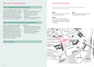 15
MAS Dance / Performing Arts
Class 1 – Negotiating the Theory-Practice-Divide
25
12
23
6
10
6
5
4
14
108
22
4
6
2
5
16
18
11
9a
49
17
32
1
3
10
8
23
25
Universität
Hauptgebäude
ExWi
Mensa
Verwaltung
Uni Engehald
UniS
Linie 11
Henkerbrünnli
Lift zum
Bahnhof
Durchgang Altstadt
Linie 12
Mittelstrasse
Bus12
«Universität»
Hauptbahnhof
«Die Welle»
Bahnhof-
parking
Bahnhof-
parking
Bahnhof
Postautos
Engenhaldenstras
Neubrückstrasse
Schützen
Alpeneggstrasse
Gesellschaftsstrasse
Länggassstrasse
Vereinsw
e
M
ittelst
Zähringerstrasse
Sidlerstrasse
Hallerstrasse
Erlachstrasse
Donnerbühlweg
Bühlplatz
Schanzeneckstrasse
Grosse
Schanze
Parkterrasse
Hochschulstrasse
Falken-
platz
Schanzenstrasse
str
matt
14
Eingang
UniS
Classes will take place in the UniS building at Schanzeneckstrasse 1
in Bern unless otherwise specified.
Location and Site Map
By Bus
UniS lies directly en route of bus service
no.12 (stop: «Universität»)
By Train
It's a 5 minute walk from the main
railway station. The quickest route leads
via skywalk «Passerelle Westausgang»
(or: «Welle»).
By Car
There are several parking facilities near
UniS (please refer to Site Plan).
Students will
• deepen their understanding of educa-
tional and research concepts
• develop and reflect on their own
theory-based arts education
approaches
• be able to write a detailed academic
thesis on a topic of their choice
In this class, students will learn to apply
the latest theoretical approaches of body
research and arts education, e.g. practice
based research, on the basis of which
students will develop their own theory-
based educational methods. Students will
be able to work closely with experts form
the fields of education and academia.
Class 2 – The Performing Arts between Theory and Practice
This class seeks to convey and deepen
students` understanding of academic
approaches applicable to the inter-
stices between the Performing Arts by
applying these to current artistic practice.
Students will apply specific methods of
documentation as well as develop their
own individual concepts which mediate
between theory and practice. Students
will work closely with experts form the
fields of arts and academia.
Students will
• deepen their understanding of scho-
larly approaches towards the Perfor-
ming Arts and be able to apply these
to their own artistic practice
• be able to test and apply different
methods of documentation
14
Class 3 – Internship
 